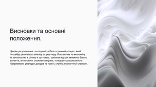 Висновки та основні
положення.
Цінове регулювання - складний та багатогранний процес, який
потребує ретельного аналізу та розгляду. Його вплив на економіку
та суспільство в цілому є суттєвим, оскільки від цін залежить багато
аспектів, включаючи споживчі витрати, конкурентоспроможність
підприємств, розподіл доходів та навіть ступінь екологічної сталості.
 