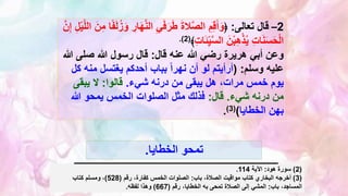 2
–
‫تعالى‬ ‫قال‬
:
﴿
َّ‫ن‬‫ال‬ ِ‫ي‬َ‫ف‬َ‫ر‬َ‫ط‬ َ‫ة‬‫ال‬َّ‫ص‬‫ال‬ ِ‫م‬ِ‫ق‬َ‫أ‬َ‫و‬
ِ
‫ار‬َ‫ه‬
‫ا‬ً‫ف‬َ‫ل‬ُ‫ز‬َ‫و‬
َّ‫ل‬‫ال‬ َ‫ن‬ِ‫م‬
َّ‫ن‬ِ‫إ‬ ِ‫ل‬ْ‫ي‬
ِ‫ت‬‫ا‬َ‫ئ‬ِِّ‫ي‬َّ‫س‬‫ال‬ َ‫ن‬ْ‫ب‬ِ‫ه‬ْ‫ذ‬ُ‫ي‬ ِ‫ت‬‫ا‬َ‫ن‬َ‫س‬َ‫ح‬ْ‫ل‬‫ا‬
﴾
(
2
.)
‫قال‬ ‫عنه‬ ‫هللا‬ ‫رضي‬ ‫هريرة‬ ‫أبي‬ ‫وعن‬
:
‫صلى‬ ‫هللا‬ ‫رسول‬ ‫قال‬
‫هللا‬
‫وسلم‬ ‫عليه‬
( :
‫من‬ ‫يغتسل‬ ‫أحدكم‬ ‫بباب‬ ً‫ا‬‫نهر‬ ‫أن‬ ‫لو‬ ‫أرأيتم‬
‫كل‬ ‫ه‬
‫من‬ ‫يبقى‬ ‫هل‬ ،‫مرات‬ ‫خمس‬ ‫يوم‬
‫درنه‬
‫شيء‬
.
‫قالوا‬
:
‫يبقى‬ ‫ال‬
‫من‬
‫درنه‬
‫شيء‬
.
‫قال‬
:
‫هللا‬ ‫يمحو‬ ‫الخمس‬ ‫الصلوات‬ ‫مثل‬ ‫فذلك‬
‫بهن‬
‫الخطايا‬
)
(
3
)
.
‫الخطايا‬ ‫تمحو‬
.
(
2
)
‫هود‬ ‫سورة‬
:
‫اآلية‬
114
.
(
3
)
‫باب‬ ،‫الصالة‬ ‫مواقيت‬ ‫كتاب‬ ‫البخاري‬ ‫أخرجه‬
:
‫رقم‬ ،‫كفارة‬ ‫الخمس‬ ‫الصلوات‬
(
528
)
‫كتاب‬ ‫ومسلم‬ ،
‫باب‬ ،‫المساجد‬
:
‫رقم‬ ،‫الخطايا‬ ‫به‬ ‫تمحى‬ ‫الصالة‬ ‫إلى‬ ‫المشي‬
(
667
)
‫لفظه‬ ‫وهذا‬
.
 