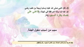 3
–
‫كعب‬ ‫بن‬ ‫لربيعة‬ ‫وسلم‬ ‫عليه‬ ‫هللا‬ ‫صلى‬ ‫النبي‬ ‫قال‬
‫رضي‬
‫الجنة‬ ‫في‬ ‫المرافقة‬ ‫سأله‬ ‫لما‬ ‫عنه‬ ‫هللا‬
( :
‫على‬ ‫فأعني‬
‫السجود‬ ‫بكثرة‬ ‫نفسك‬
)
(
4
)
.
‫الجنة‬ ‫دخول‬ ‫أسباب‬ ‫من‬ ‫سبب‬
.
(
4
)
‫باب‬ ،‫الصالة‬ ‫كتاب‬ ‫مسلم‬ ‫أخرجه‬
:
‫رقم‬ ،‫السجود‬ ‫فضل‬
(
481
.)
 