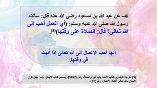 4
–
‫قال‬ ‫عنه‬ ‫هللا‬ ‫رضي‬ ‫مسعود‬ ‫بن‬ ‫هللا‬ ‫عبد‬ ‫عن‬
:
‫سأ‬
‫لت‬
‫وسلم‬ ‫عليه‬ ‫هللا‬ ‫صلى‬ ‫هللا‬ ‫رسول‬
( :
‫إ‬ ‫أحب‬ ‫العمل‬ ‫أي‬
‫لى‬
‫قال‬ ‫تعالى؟‬ ‫هللا‬
:
‫وقتها‬ ‫على‬ ‫الصالة‬
)
(
5
)
.
‫دي‬ُ‫أ‬ ‫إذا‬ ‫تعالى‬ ‫هللا‬ ‫إلى‬ ‫األعمال‬ ‫أحب‬ ‫أنها‬
‫ت‬
‫وقتها‬ ‫في‬
.
(
5
)
‫رقم‬ ،‫والصلة‬ ‫البر‬ ‫باب‬ ‫األدب؛‬ ‫كتاب‬ ‫البخاري‬ ‫أخرجه‬
(
5625
)
‫باب‬ ،‫اإليمان‬ ‫كتاب‬ ‫ومسلم‬ ،
:
‫كون‬ ‫بيان‬
‫رقم‬ ،‫األعمال‬ ‫أفضل‬ ‫تعالى‬ ‫باهلل‬ ‫اإليمان‬
(
85
.)
 