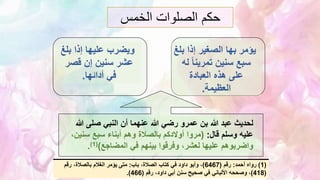 ‫الخمس‬ ‫الصلوات‬ ‫حكم‬
‫يؤمر‬
‫بها‬
‫ب‬ ‫إذا‬ ‫الصغير‬
‫لغ‬
‫ل‬ ً‫ا‬‫تمرين‬ ‫سنين‬ ‫سبع‬
‫ه‬
‫العبادة‬ ‫هذه‬ ‫على‬
‫العظيمة‬
.
‫بل‬ ‫إذا‬ ‫عليها‬ ‫ويضرب‬
‫غ‬
‫قصر‬ ‫إن‬ ‫سنين‬ ‫عشر‬
‫أدائها‬ ‫في‬
.
‫صلى‬ ‫النبي‬ ‫أن‬ ‫عنهما‬ ‫هللا‬ ‫رضي‬ ‫عمرو‬ ‫بن‬ ‫هللا‬ ‫عبد‬ ‫لحديث‬
‫هللا‬
‫قال‬ ‫وسلم‬ ‫عليه‬
:
(
‫س‬ ‫سبع‬ ‫أبناء‬ ‫وهم‬ ‫بالصالة‬ ‫أوالدكم‬ ‫مروا‬
،‫نين‬
‫المضاجع‬ ‫في‬ ‫بينهم‬ ‫وفرقوا‬ ،‫لعشر‬ ‫عليها‬ ‫واضربوهم‬
)
(
1
)
.
(
1
)
‫أحمد‬ ‫رواه‬
:
‫رقم‬
(
6467
)
‫باب‬ ،‫الصالة‬ ‫كتاب‬ ‫في‬ ‫داود‬ ‫وأبو‬ ،
:
‫رقم‬ ،‫بالصالة‬ ‫الغالم‬ ‫يؤمر‬ ‫متى‬
(
418
)
‫رقم‬ ،‫داود‬ ‫أبي‬ ‫سنن‬ ‫صحيح‬ ‫في‬ ‫األلباني‬ ‫وصححه‬ ،
(
466
.)
 