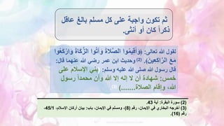 ‫عا‬ ‫بالغ‬ ‫مسلم‬ ‫كل‬ ‫على‬ ‫واجبة‬ ‫تكون‬ ‫ثم‬
‫قل‬
‫أنثى‬ ‫أو‬ ‫كان‬ ً‫ا‬‫ذكر‬
.
‫تعالى‬ ‫هللا‬ ‫لقول‬
:
﴿
ُ‫ت‬‫آ‬َ‫و‬ َ‫ة‬‫ال‬َّ‫ص‬‫ال‬ ‫وا‬ُ‫م‬‫ي‬ِ‫ق‬َ‫أ‬َ‫و‬
َ‫ك‬ْ‫ار‬َ‫و‬ َ‫ة‬‫ا‬َ‫ك‬َّ‫الز‬ ‫وا‬
‫وا‬ُ‫ع‬
َ‫ين‬ِ‫ع‬ِ‫ك‬‫ا‬َّ‫الر‬ َ‫ع‬َ‫م‬
﴾
.
(
2
)
‫قال‬ ‫عنهما‬ ‫هللا‬ ‫رضي‬ ‫عمر‬ ‫ابن‬ ‫وحديث‬
:
‫وسلم‬ ‫عليه‬ ‫هللا‬ ‫صلى‬ ‫هللا‬ ‫رسول‬ ‫قال‬
:
(
‫ع‬ ‫اإلسالم‬ ‫بني‬
‫لى‬
‫خمس‬
:
‫رسول‬ ً‫ا‬‫محمد‬ ‫وأن‬ ‫هللا‬ ‫إال‬ ‫إله‬ ‫ال‬ ‫أن‬ ‫شهادة‬
،‫هللا‬
‫وإقام‬
‫الصالة‬
.......
)
(
3
)
.
(
2
)
‫البقرة‬ ‫سورة‬
:
‫آية‬
43
.
(
3
)
‫رقم‬ ،‫اإليمان‬ ‫في‬ ‫البخاري‬ ‫أخرجه‬
(
8
)
‫باب‬ ،‫اإليمان‬ ‫في‬ ‫ومسلم‬ ،
:
،‫اإلسالم‬ ‫أركان‬ ‫بيان‬
45/1
،
‫رقم‬
(
16
.)
 