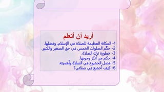 ‫أتعلم‬ ‫أن‬ ‫أريد‬
1
-
‫الإسلام‬ ‫في‬ ‫للصلاة‬ ‫العظيمة‬ ‫المكانة‬
.
‫وفض‬
‫لها‬
.
2
-
‫وال‬ ‫الصغير‬ ‫حق‬ ‫في‬ ‫الخمس‬ ‫الصلوات‬ ‫م‬ّ‫ك‬‫ح‬
‫كبير‬
.
3
-
‫الصلاة‬ ‫ترك‬ ‫خطورة‬
.
4
-
‫وجوبها‬ ‫أنكر‬ ‫من‬ ‫حكم‬
.
5
-
‫وأهميته‬ ‫الصلاة‬ ‫في‬ ‫الخشوع‬ ‫فضل‬
.
6
-
‫صلاتي؟‬ ‫في‬ ‫أخشع‬ ‫كيف‬
 