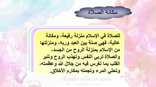 ‫الصالة‬ ‫مكانة‬
‫ومكانة‬ ،‫رفيعة‬ ‫منزلة‬ ‫اإلسالم‬ ‫في‬ ‫للصالة‬
‫ومنزل‬ ،‫وربه‬ ‫العبد‬ ‫بين‬ ‫صلة‬ ‫فهي‬ ،‫عالية‬
‫تها‬
،‫الجسد‬ ‫من‬ ‫الروح‬ ‫بمنزلة‬ ‫اإلسالم‬ ‫من‬
‫وتن‬ ‫الروح‬ ‫وتهذب‬ ‫النفس‬ ‫تربي‬ ‫والصالة‬
‫ير‬
‫وعظمت‬ ‫هللا‬ ‫جالل‬ ‫من‬ ‫فيه‬ ‫تغرس‬ ‫بما‬ ‫القلب‬
،‫ه‬
‫األخالق‬ ‫بمكارم‬ ‫وتجمله‬ ‫المرء‬ ‫وتحلي‬
.
 