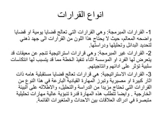 ‫القرارات‬ ‫انواع‬
1
-
‫المبرمجة‬ ‫القرارات‬
:
‫قضايا‬ ‫او‬ ‫يومية‬ ‫قضايا‬ ‫تعالج‬ ‫التي‬ ‫القرارات‬ ‫وهي‬
‫ذهني‬ ‫جهد‬ ‫الى‬ ‫القرارات‬ ‫من‬ ‫اللون‬ ‫هذا‬ ‫يحتاج‬ ‫ال‬ ‫حيث‬ ،‫المعالم‬ ‫واضحه‬
‫ودراستها‬ ‫وتحليلها‬ ‫البدائل‬ ‫لتحديد‬
.
2
-
‫المبرمجة‬ ‫غير‬ ‫القرارات‬
:
‫قد‬ ‫معيقات‬ ‫عن‬ ‫تنجم‬ ‫استراتيجية‬ ‫قرارات‬ ‫وهي‬
‫انتك‬ ‫لها‬ ‫يتسبب‬ ‫قد‬ ‫مما‬ ‫الخطة‬ ‫تنفيذ‬ ‫اثناء‬ ‫الموسسة‬ ‫او‬ ‫الفرد‬ ‫لها‬ ‫يتعرض‬
‫اسات‬
‫وانتاجيتهم‬ ‫ادائهم‬ ‫على‬ ‫تؤثر‬ ‫سلبية‬
.
3
-
‫االستراتيجية‬ ‫القرارات‬
:
‫ذات‬ ‫هامه‬ ‫مستقبلية‬ ‫قضايا‬ ‫تعالج‬ ‫قرارات‬ ‫هي‬
‫من‬ ‫النوع‬ ‫هذا‬ ‫في‬ ‫البارعة‬ ‫القيادية‬ ‫المهارة‬ ‫وتبرز‬ ‫مصيرية‬ ‫او‬ ‫كبيرة‬ ‫اثار‬
‫البيئة‬ ‫على‬ ‫واالطالله‬ ،‫والتحليل‬ ‫الدراسة‬ ‫من‬ ‫مزيدا‬ ‫تحتاج‬ ‫التي‬ ‫القرارات‬
‫الخارجية‬
.
‫تحليلية‬ ‫مهارات‬ ‫عالية‬ ‫تنبؤية‬ ‫قدرة‬ ‫المهارة‬ ‫هذه‬ ‫تتطلب‬ ‫وايضا‬
‫القائمة‬ ‫والمتغيرات‬ ‫االحداث‬ ‫بين‬ ‫العالقات‬ ‫ادراك‬ ‫في‬ ‫متبصرة‬
.
 