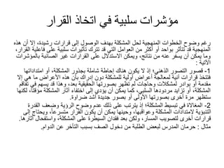 ‫القرار‬ ‫اتخاذ‬ ‫في‬ ‫سلبية‬ ‫مؤشرات‬
‫هذه‬ ‫أن‬ ‫إال‬ ،‫رشيدة‬ ‫قرارات‬ ‫إلى‬ ‫الوصول‬ ‫بهدف‬ ‫المشكلة‬ ‫لحل‬ ‫المنهجية‬ ‫الخطوات‬ ‫وضوح‬ ‫رغم‬
‫ا‬ ‫فاعلية‬ ‫على‬ ‫سلبية‬ ‫تأثيرات‬ ‫تترك‬ ‫قد‬ ‫التي‬ ‫العوامل‬ ‫من‬ ‫أكثر‬ ‫أو‬ ‫بواحد‬ ‫تتأثر‬ ‫قد‬ ‫المنهجية‬
،‫لقرار‬
‫بالمؤشرات‬ ‫الصائبة‬ ‫غير‬ ‫القرارات‬ ‫على‬ ‫االستدالل‬ ‫ويمكن‬ ،‫نتائج‬ ‫من‬ ‫عنه‬ ‫يسفر‬ ‫أن‬ ‫يمكن‬ ‫وما‬
‫اآلتية‬
:
1
-
‫امتداداتها‬ ‫أو‬ ،‫المشكلة‬ ‫بجذور‬ ‫شاملة‬ ‫إحاطة‬ ‫هناك‬ ‫يكون‬ ‫ال‬ ‫إذ‬ ‫الذهني؛‬ ‫التصور‬ ‫قصور‬
‫إال‬ ‫هي‬ ‫ما‬ ‫األعراض‬ ‫هذه‬ ‫بأن‬ ‫إدراك‬ ‫دون‬ ‫للمشكلة‬ ‫أولية‬ ‫أعراض‬ ‫لمعالجة‬ ‫آنية‬ ‫قرارات‬ ‫فتتخذ‬
‫تفاقم‬ ‫في‬ ‫يسهم‬ ‫قد‬ ‫وهذا‬ ،‫بعد‬ ‫الحقيقية‬ ‫بصورتها‬ ‫تظهر‬ ‫لم‬ ‫وحاجات‬ ‫لمشكالت‬ ‫بوادر‬ ‫أو‬ ‫مقدمة‬
‫لكنها‬ ،‫مؤقتا‬ ‫المشكلة‬ ‫آثار‬ ‫اختفاء‬ ‫إلى‬ ‫يؤدي‬ ‫أن‬ ‫يمكن‬ ‫كما‬ ،‫السلبي‬ ‫مردودها‬ ‫تزايد‬ ‫أو‬ ،‫المشكلة‬
‫ضراوة‬ ‫أشد‬ ‫جديدة‬ ‫بصور‬ ‫أو‬ ‫األولى‬ ‫بصورتها‬ ‫أخرى‬ ‫مرة‬ ‫ستظهر‬
.
2
-
‫القدرة‬ ‫وضعف‬ ‫الرؤية‬ ‫وضوح‬ ‫عدم‬ ‫ذلك‬ ‫على‬ ‫يترتب‬ ‫إذ‬ ‫المشكلة؛‬ ‫تبسيط‬ ‫في‬ ‫المغاالة‬
‫إلى‬ ‫ويحتاج‬ ،ً‫ا‬‫متسرع‬ ‫القرار‬ ‫يكون‬ ‫أن‬ ‫يمكن‬ ‫وحينها‬ ،‫وعواقبها‬ ‫المشكلة‬ ‫المتدادات‬ ‫التنبؤية‬
‫آثارها‬ ‫واستفحال‬ ،‫المشكلة‬ ‫على‬ ‫السيطرة‬ ‫فقدان‬ ‫بعد‬ ‫ولكن‬ ،‫المسار‬ ‫لتصويب‬ ‫أخرى‬ ‫قرارات‬
.
‫مثال‬
:
‫الدوام‬ ‫عن‬ ‫التأخر‬ ‫بسبب‬ ‫الصف‬ ‫دخول‬ ‫من‬ ‫الطلبة‬ ‫لبعض‬ ‫المدرس‬ ‫حرمان‬
.
 