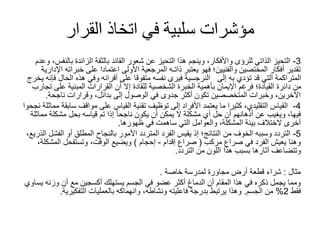 ‫القرار‬ ‫اتخاذ‬ ‫في‬ ‫سلبية‬ ‫مؤشرات‬
3
-
‫وعدم‬ ،‫بالنفس‬ ‫الزائدة‬ ‫بالثقة‬ ‫القائد‬ ‫شعور‬ ‫عن‬ ‫التحيز‬ ‫هذا‬ ‫وينجم‬ ،‫واألفكار‬ ‫للرؤى‬ ‫الذاتي‬ ‫التحيز‬
‫اإلدارية‬ ‫خبراته‬ ‫على‬ ‫اعتمادا‬ ‫األولى‬ ‫المرجعية‬ ‫ذاتـه‬ ‫يعتبر‬ ‫فهو‬ ‫والفنيين؛‬ ‫المختصين‬ ‫أفكار‬ ‫تقدير‬
‫يخر‬ ‫فإنه‬ ‫الحال‬ ‫هذه‬ ‫وفي‬ ‫أقرانه‬ ‫على‬ ‫متفوقا‬ ‫نفسه‬ ‫فيرى‬ ‫النرجسية‬ ‫إلى‬ ‫به‬ ‫تؤدي‬ ‫قد‬ ‫التي‬ ‫المتراكمة‬
‫ج‬
‫تجارب‬ ‫على‬ ‫المبنية‬ ‫القرارات‬ ‫أن‬ ‫إال‬ ‫للقادة‬ ‫الشخصية‬ ‫الخبرة‬ ‫بأهمية‬ ‫اإليمان‬ ‫فرغم‬ ‫القيادة؛‬ ‫دائرة‬ ‫من‬
‫ناجحة‬ ‫وقرارات‬ ،‫بدائل‬ ‫إلى‬ ‫الوصول‬ ‫في‬ ‫جدوى‬ ‫أكثر‬ ‫تكون‬ ‫المتخصصين‬ ‫وخبرات‬ ،‫اآلخرين‬
.
4
-
‫مماثلة‬ ‫سابقة‬ ‫مواقف‬ ‫على‬ ‫القياس‬ ‫تقنية‬ ‫توظيف‬ ‫إلى‬ ‫األفراد‬ ‫يعتمد‬ ‫ما‬ ‫كثيرا‬ ،‫التقليدي‬ ‫القياس‬
‫نجحوا‬
‫مماثلة‬ ‫مشكلة‬ ‫بحل‬ ‫قياسه‬ ‫تم‬ ‫إذا‬ ً‫ا‬‫ناجح‬ ‫يكون‬ ‫أن‬ ‫يمكن‬ ‫ال‬ ‫مشكلة‬ ‫أي‬ ‫حل‬ ‫أن‬ ‫أذهانهم‬ ‫عن‬ ‫ويغيب‬ ،‫فيها‬
‫ظهورها‬ ‫في‬ ‫ساهمت‬ ‫التي‬ ‫والعوامل‬ ،‫المشكلة‬ ‫بيئة‬ ‫الختالف‬ ‫أخرى‬
.
5
-
‫الذريع‬ ‫الفشل‬ ‫أو‬ ‫المطلق‬ ‫بالنجاح‬ ‫األمور‬ ‫المتردد‬ ‫الفرد‬ ‫يقيس‬ ‫إذ‬ ‫النتائج؛‬ ‫من‬ ‫الخوف‬ ‫وسببه‬ ‫التردد‬
،
‫مركب‬ ‫صراع‬ ‫في‬ ‫الفرد‬ ‫يعيش‬ ‫وهنا‬
(
‫إقدام‬ ‫صراع‬
-
‫إحجام‬
)
،‫المشكلة‬ ‫وتستفحل‬ ،‫الوقت‬ ‫ويضيع‬
‫التردد‬ ‫من‬ ‫اللون‬ ‫هذا‬ ‫بسبب‬ ‫آثارها‬ ‫وتتضاعف‬
.
‫مثال‬
:
‫خاصة‬ ‫لمدرسة‬ ‫مجاورة‬ ‫أرض‬ ‫قطعة‬ ‫شراء‬
.
‫يساوي‬ ‫وزنه‬ ‫أن‬ ‫مع‬ ‫أكسجين‬ ‫يستهلك‬ ‫الجسم‬ ‫في‬ ‫عضو‬ ‫أكثر‬ ‫الدماغ‬ ‫أن‬ ‫المقام‬ ‫هذا‬ ‫في‬ ‫ذكره‬ ‫يجمل‬ ‫ومما‬
‫فقط‬
2
%
‫الجسم‬ ‫من‬
.
‫التفكيرية‬ ‫بالعمليات‬ ‫وانهماكه‬ ،‫ونشاطه‬ ‫فاعليته‬ ‫بدرجة‬ ‫يرتبط‬ ‫وهذا‬
.
 
