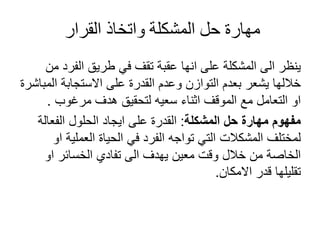 ‫القرار‬ ‫واتخاذ‬ ‫المشكلة‬ ‫حل‬ ‫مهارة‬
‫من‬ ‫الفرد‬ ‫طريق‬ ‫في‬ ‫تقف‬ ‫عقبة‬ ‫انها‬ ‫على‬ ‫المشكلة‬ ‫الى‬ ‫ينظر‬
‫المباشر‬ ‫االستجابة‬ ‫على‬ ‫القدرة‬ ‫وعدم‬ ‫التوازن‬ ‫بعدم‬ ‫يشعر‬ ‫خاللها‬
‫ة‬
‫مرغوب‬ ‫هدف‬ ‫لتحقيق‬ ‫سعيه‬ ‫اثناء‬ ‫الموقف‬ ‫مع‬ ‫التعامل‬ ‫او‬
.
‫المشكلة‬ ‫حل‬ ‫مهارة‬ ‫مفهوم‬
:
‫الفعالة‬ ‫الحلول‬ ‫ايجاد‬ ‫على‬ ‫القدرة‬
‫او‬ ‫العملية‬ ‫الحياة‬ ‫في‬ ‫الفرد‬ ‫تواجه‬ ‫التي‬ ‫المشكالت‬ ‫لمختلف‬
‫او‬ ‫الخسائر‬ ‫تفادي‬ ‫الى‬ ‫يهدف‬ ‫معين‬ ‫وقت‬ ‫خالل‬ ‫من‬ ‫الخاصة‬
‫االمكان‬ ‫قدر‬ ‫تقليلها‬
.
 