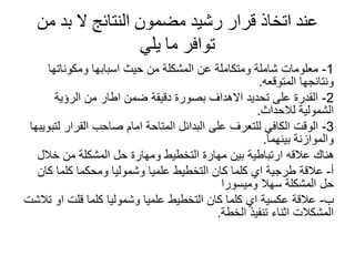 ‫من‬ ‫بد‬ ‫ال‬ ‫النتائج‬ ‫مضمون‬ ‫رشيد‬ ‫قرار‬ ‫اتخاذ‬ ‫عند‬
‫يلي‬ ‫ما‬ ‫توافر‬
1
-
‫ومكوناتها‬ ‫اسبابها‬ ‫حيث‬ ‫من‬ ‫المشكلة‬ ‫عن‬ ‫ومتكاملة‬ ‫شاملة‬ ‫معلومات‬
‫المتوقعه‬ ‫ونتائجها‬
.
2
-
‫الرؤية‬ ‫من‬ ‫اطار‬ ‫ضمن‬ ‫دقيقة‬ ‫بصورة‬ ‫االهداف‬ ‫تحديد‬ ‫على‬ ‫القدرة‬
‫لالحداث‬ ‫الشمولية‬
.
3
-
‫لتبويب‬ ‫القرار‬ ‫صاحب‬ ‫امام‬ ‫المتاحة‬ ‫البدائل‬ ‫على‬ ‫للتعرف‬ ‫الكافي‬ ‫الوقت‬
‫ها‬
‫بينهما‬ ‫والموازنة‬
.
‫خالل‬ ‫من‬ ‫المشكلة‬ ‫حل‬ ‫ومهارة‬ ‫التخطيط‬ ‫مهارة‬ ‫بين‬ ‫ارتباطية‬ ‫عالقه‬ ‫هناك‬
‫أ‬
-
‫كان‬ ‫كلما‬ ‫ومحكما‬ ‫وشموليا‬ ‫علميا‬ ‫التخطيط‬ ‫كان‬ ‫كلما‬ ‫اي‬ ‫طرجية‬ ‫عالقة‬
‫وميسورا‬ ‫سهال‬ ‫المشكلة‬ ‫حل‬
‫ب‬
-
‫تالشت‬ ‫او‬ ‫قلت‬ ‫كلما‬ ‫وشموليا‬ ‫علميا‬ ‫التخطيط‬ ‫كان‬ ‫كلما‬ ‫اي‬ ‫عكسية‬ ‫عالقة‬
‫الخطة‬ ‫تنفيذ‬ ‫اثناء‬ ‫المشكالت‬
.
 