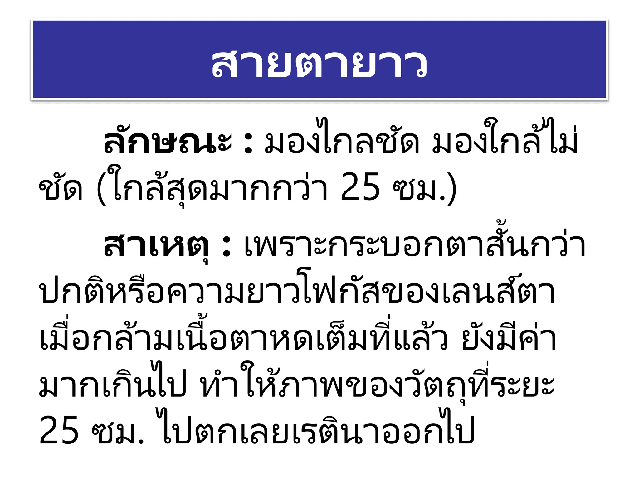 สายตายาว
ลักษณะ : มองไกลชัด มองใกล้ไม่
ชัด (ใกล้สุดมากกว่า 25 ซม.)
สาเหตุ : เพราะกระบอกตาสั้นกว่า
ปกติหรือความยาวโฟกัสของเลนส์ตา
เมื่อกล้ามเนื้อตาหดเต็มที่แล้ว ยังมีค่า
มากเกินไป ทาให้ภาพของวัตถุที่ระยะ
25 ซม. ไปตกเลยเรตินาออกไป
 