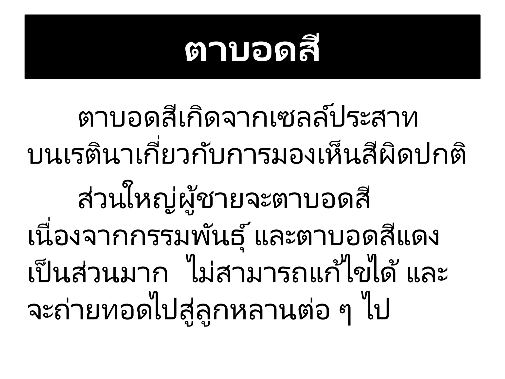 ตาบอดสี
ตาบอดสีเกิดจากเซลล์ประสาท
บนเรตินาเกี่ยวกับการมองเห็นสีผิดปกติ
ส่วนใหญ่ผู้ชายจะตาบอดสี
เนื่องจากกรรมพันธุ์และตาบอดสีแดง
เป็ นส่วนมาก ไม่สามารถแก้ไขได้ และ
จะถ่ายทอดไปสู่ลูกหลานต่อ ๆ ไป
 