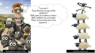 Γεια σας!!!
Είμαι βοσκός και έχω πολλά
πρόβατα!!!
Κάθε μέρα τα μετράω με πέτρες.
Κάθε πρόβατο και μια πέτρα!
Πάμε να ξεκινήσω γιατί είναι
αμέτρητα …
Emathisi.weebly.com
Παπαζαχαρίου Ειρήνη Ανθή
 