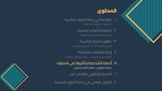 ‫المحتوى‬
1
.
‫شرية‬ ‫ال‬ ‫د‬ ‫الموا‬ ‫ة‬ ‫إدا‬ ‫في‬ ‫مقدمة‬
‫دافها‬ ‫أ‬ ، ‫ا‬ ‫مطو‬ ، ‫ممريسها‬
2
.
‫شرية‬ ‫ال‬ ‫د‬ ‫الموا‬ ‫مخطيط‬
‫التمييؤات‬ ‫ة‬ ‫وإدا‬ ‫الوظائف‬ ‫يل‬ ‫مح‬
3
.
‫شرية‬ ‫ال‬ ‫د‬ ‫الموا‬ ‫مطوير‬
‫يب‬ ‫والتد‬ ‫التطوير‬ ، ‫الداء‬ ‫ة‬ ‫وإدا‬ ‫التقييم‬
4
.
‫الممالية‬ ‫المالقات‬ ‫ة‬ ‫إدا‬
‫والوالء‬ ‫الموظسيم‬ ‫ضا‬ ، ‫الؤزاعات‬ ‫وحل‬ ‫التواصل‬
5
.
‫وك‬ ‫ال‬ ‫ى‬ ‫ع‬ ‫ا‬ ‫ومأثير‬ ‫الشخصية‬ ‫أنماط‬
‫بالؤسد‬ ‫الثقة‬ ‫ة‬ ‫مها‬ ، ‫التواصل‬ ‫ة‬ ‫مها‬
6
.
‫الحر‬ ‫والممل‬ ‫الوظيسي‬ ‫ا‬ ‫الم‬
7
.
‫شرية‬ ‫ال‬ ‫د‬ ‫الموا‬ ‫ة‬ ‫إدا‬ ‫في‬ ‫الرقمي‬ ‫التحول‬
 