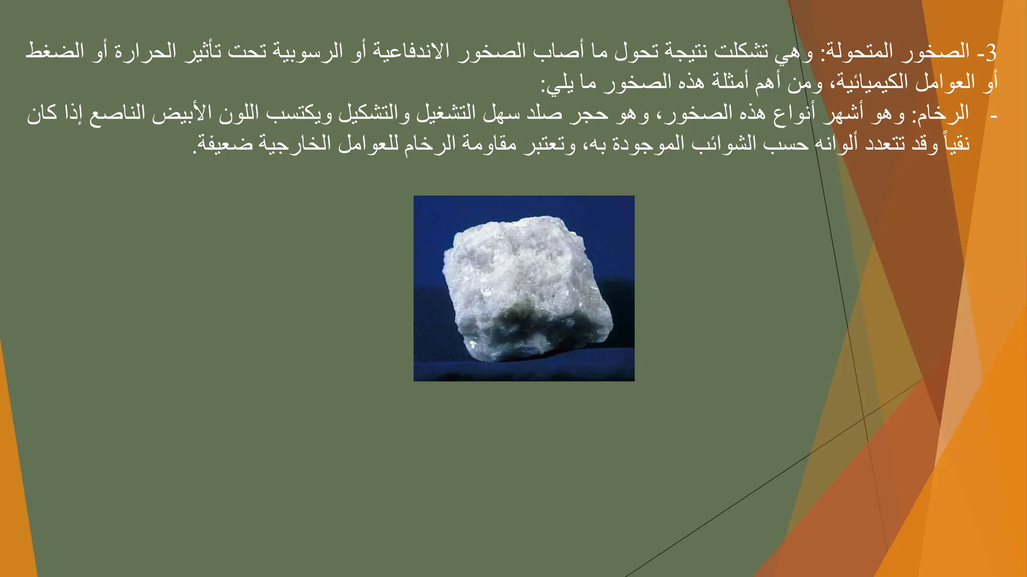 3
-
‫الصخور‬
‫المتحولة‬
:
‫وهي‬
‫تشكلت‬
‫نتيجة‬
‫تحول‬
‫ما‬
‫أصاب‬
‫الصخور‬
‫االندفاعية‬
‫أو‬
‫الرسوبية‬
‫تحت‬
‫تأثير‬
‫الحر‬
‫ارة‬
‫أو‬
‫الضغط‬
‫أو‬
‫العوامل‬
،‫الكيميائية‬
‫ومن‬
‫أهم‬
‫أمثلة‬
‫هذه‬
‫الصخور‬
‫ما‬
‫يلي‬
:
-
‫الرخام‬
:
‫وهو‬
‫أشهر‬
‫أنواع‬
‫هذه‬
،‫الصخور‬
‫وهو‬
‫حجر‬
‫صلد‬
‫سهل‬
‫التشغيل‬
‫والتشكيل‬
‫ويكتسب‬
‫اللون‬
‫األبيض‬
‫الناص‬
‫ع‬
‫إذا‬
‫كان‬
ً
‫نقيا‬
‫وقد‬
‫تتعدد‬
‫ألوانه‬
‫حسب‬
‫الشوائب‬
‫الموجودة‬
،‫به‬
‫وتعتبر‬
‫مقاومة‬
‫الرخام‬
‫للعوامل‬
‫الخارجية‬
‫ضعيفة‬
.
 