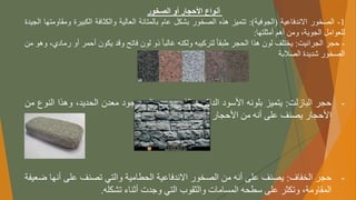‫الصخور‬ ‫أو‬ ‫األحجار‬ ‫أنواع‬
1
-
‫الصخور‬
‫االندفاعية‬
(
‫الجوفية‬
)
:
‫تتميز‬
‫هذه‬
‫الصخور‬
‫بشكل‬
‫عام‬
‫بالمتانة‬
‫العالية‬
‫والكثافة‬
‫الكبيرة‬
‫و‬
‫مقاومتها‬
‫الجيدة‬
‫للعوامل‬
،‫الجوية‬
‫ومن‬
‫أهم‬
‫أمثلتها‬
:
-
‫حجر‬
‫الجرانيت‬
:
‫يختلف‬
‫لون‬
‫هذا‬
‫الحجر‬
ً
‫طبقا‬
‫لتركيبه‬
‫ولكنه‬
ً
‫غالبا‬
‫ذو‬
‫لون‬
‫فاتح‬
‫وقد‬
‫يكون‬
‫أحمر‬
‫أو‬
‫ر‬
،‫مادي‬
‫وهو‬
‫من‬
‫الصخور‬
‫شديدة‬
‫الصالبة‬
-
‫حجر‬
‫البازلت‬
:
‫يتميز‬
‫بلونه‬
‫األسود‬
‫الداكن‬
‫والذي‬
‫يرجع‬
‫إلى‬
‫وجود‬
‫معدن‬
،‫الحديد‬
‫وهذا‬
‫النو‬
‫ع‬
‫من‬
‫األحجار‬
‫يصنف‬
‫على‬
‫أنه‬
‫من‬
‫األحجار‬
‫الصلدة‬
‫الممتازة‬
‫للبناء‬
.
-
‫حجر‬
‫الخفاف‬
:
‫يصنف‬
‫على‬
‫أنه‬
‫من‬
‫الصخور‬
‫االندفاعية‬
‫الحطامية‬
‫والتي‬
‫تصنف‬
‫على‬
‫أن‬
‫ها‬
‫ضعيفة‬
،‫المقاومة‬
‫وتكثر‬
‫على‬
‫سطحه‬
‫المسامات‬
‫والثقوب‬
‫التي‬
‫وجدت‬
‫أثناء‬
‫تشكله‬
.
 