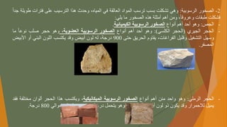 2
-
‫الصخور‬
‫الرسوبية‬
:
‫وهي‬
‫تشكلت‬
‫بسب‬
‫ترسب‬
‫المواد‬
‫العالقة‬
‫في‬
،‫المياه‬
‫وحدث‬
‫هذا‬
‫الترسيب‬
‫على‬
‫فتر‬
‫ات‬
‫طويلة‬
ً
‫جدا‬
‫فشكلت‬
‫طبقات‬
،‫وعروقا‬
‫ومن‬
‫أهم‬
‫أمثلة‬
‫هذه‬
‫الصخور‬
‫ما‬
‫يلي‬
:
-
‫الجص‬
:
‫وهو‬
‫أحد‬
‫أهم‬
‫أنواع‬
‫الصخور‬
‫الرسوبية‬
‫الكيميائية‬
.
-
‫الحجر‬
‫الجيري‬
(
‫الحجر‬
‫الكلسي‬
)
:
‫وهو‬
‫أحد‬
‫أهم‬
‫أنواع‬
‫الصخور‬
‫الرسوبية‬
،‫العضوية‬
‫وهو‬
‫حجر‬
‫صلب‬
ً
‫نوعا‬
‫ما‬
‫وسهل‬
‫التشغيل‬
‫وقليل‬
،‫الفراغات‬
‫يقاوم‬
‫الحريق‬
‫حتى‬
900
،‫درجة‬
‫له‬
‫لون‬
‫أبيض‬
‫وقد‬
‫يكتسب‬
‫اللون‬
‫البني‬
‫أو‬
‫األبيض‬
‫المصفر‬
.
-
‫الحجر‬
‫الرملي‬
:
‫وهو‬
‫واحد‬
‫منن‬
‫أهم‬
‫أنواع‬
‫الصخور‬
‫الرسوبية‬
‫الميكانيكية‬
،
‫ويكتسب‬
‫هذا‬
‫الحجر‬
‫ألوان‬
‫مختلف‬
‫ة‬
‫فقد‬
‫يميل‬
‫لالحمرار‬
‫وقد‬
‫يكون‬
‫ذو‬
‫لون‬
‫أبيض‬
‫أو‬
،‫أصفر‬
‫وهو‬
‫يتحمل‬
‫درجة‬
‫حرارة‬
‫تصل‬
‫إلى‬
‫حوالي‬
800
‫درجة‬
.
 