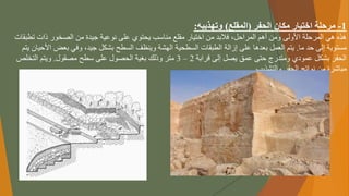 1
-
‫الحفر‬ ‫مكان‬ ‫اختيار‬ ‫مرحلة‬
(
‫المقلع‬
)
‫وتهذيبه‬
:
ً‫ًفالبدًمنًاختيارًمقلعًمناسبًيحتويًعلىًنوعيةًجيدةًمنًالصخورًذات‬،‫هذهًهيًالمرحلةًاألولىًومنًأهمًالمراحل‬
‫تط‬
‫بقات‬
‫مستويةًإلىًحدًما‬
.
‫ًوفيًبعضًا‬،‫يتمًالعملًبعدهاًعلىًإزالةًالطبقاتًالسطحيةًالهشةًوينظفًالسطحًبشكلًجيد‬
ً‫ألحيانًيتم‬
ً‫الحفرًبشكلًعموديًومتدرجًحتىًعمقًيصلًإلىًقرابة‬
2
–
3
‫مترًوذلكًبغيةًالحصولًعلىًسطحًمصقول‬
.
ً‫ويتمًالتخلص‬
‫مباشرةًمنًنواتجًالحفرًوالتشذيب‬
.
 