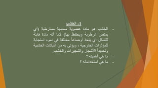 1
-
‫الخشب‬
-
‫الخشب‬
‫هو‬
‫مادة‬
‫عضوية‬
‫مسامية‬
‫مسترطبة‬
(
‫أي‬
‫يمتص‬
‫الرطوبة‬
‫ويحتفظ‬
‫بها‬
)
‫كما‬
‫أنه‬
‫مادة‬
‫قابل‬
‫ة‬
‫للتشكل‬
‫أي‬
‫يتخذ‬
ً
‫أوضاعا‬
‫مختلفة‬
‫في‬
‫نموه‬
‫اس‬
‫تجابة‬
‫للمؤثرات‬
‫الخارجية‬
،
‫ويؤتى‬
‫به‬
‫من‬
‫النباتات‬
‫ال‬
‫خشبية‬
ً
‫وتحديدا‬
‫األشجار‬
‫والشجيرات‬
‫والخشب‬
.
-
‫ما‬
‫هي‬
‫أهميته‬
‫؟‬
-
‫ما‬
‫هي‬
‫استخداماته‬
‫؟‬
 