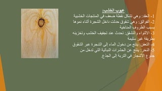 ‫الخشب‬ ‫عيوب‬
:
1
-
‫العقد‬
:
‫وهيًتشكلًنقطةًضعفًفيًالمنتجاتًالخ‬
‫شبية‬
2
-
‫الفوالق‬
:
‫وهيًشقوقًحدثتًداخلًالشجرةًأثناءًنم‬
ً‫وها‬
‫بسببًالظروفًالمناخية‬
3
-
‫االلتواءًوالتشقق‬
:
‫تحدثًعندًتجفيفًالخشب‬
ً‫وتخزينه‬
‫بطريقةًغيرًسليمة‬
4
-
‫التعفن‬
:
‫ينتجًمنًدخولًالماءًإلىًالشجرةًعبرًا‬
‫لشقوق‬
5
-
‫النخر‬
:
‫ينتجًعنًالحشراتًالنباتيةًالتيًتدخ‬
ً‫لًمن‬
‫جذوعًاألشجارًفيًالتربةًإلىًالجذع‬
.
 