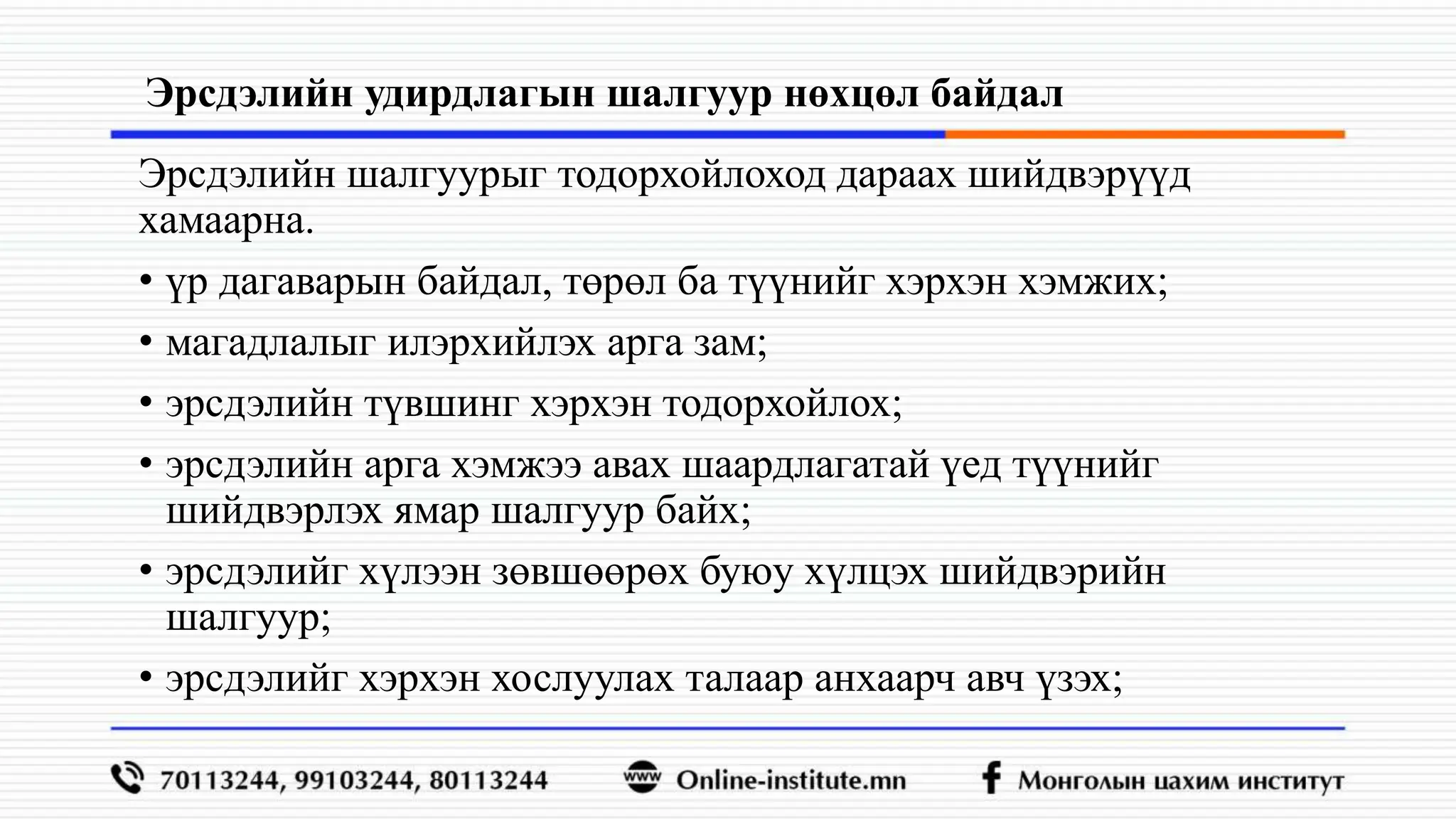 Эрсдэлийн удирдлагын шалгуур нөхцөл байдал
Эрсдэлийн шалгуурыг тодорхойлоход дараах шийдвэрүүд
хамаарна.
• үр дагаварын байдал, төрөл ба түүнийг хэрхэн хэмжих;
• магадлалыг илэрхийлэх арга зам;
• эрсдэлийн түвшинг хэрхэн тодорхойлох;
• эрсдэлийн арга хэмжээ авах шаардлагатай үед түүнийг
шийдвэрлэх ямар шалгуур байх;
• эрсдэлийг хүлээн зөвшөөрөх буюу хүлцэх шийдвэрийн
шалгуур;
• эрсдэлийг хэрхэн хослуулах талаар анхаарч авч үзэх;
 
