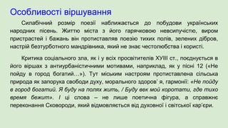 Особливості віршування
Силабічний розмір поезії наближається до побудови українських
народних пісень. Життю міста з його гарячковою невсипучістю, виром
пристрастей і бажань він протиставляв поезію тихих полів, зелених дібров,
настрій безтурботного мандрівника, який не знає честолюбства і користі.
Критика соціального зла, як і у всіх просвітителів ХУІІІ ст., поєднується в
його віршах з антиурбаністичними мотивами, наприклад, як у пісні 12 («Не
пойду в город богатий…»). Тут міським настроям протиставлена сільська
природа як запорука свободи духу, морального здоров’ я, гармонії: «Не пойду
в город богатий. Я буду на полях жить, / Буду век мой коротати, где тихо
время бежит». І ці слова – не лише поетична фігура, а справжнє
переконання Сковороди, який відмовляється від духовної і світської кар’єри.
 