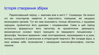 Історія створення збірки
Переяславський період — важлива віха в житті Г. Сковороди. На власні
очі він спостерігав свавілля й жорстокість поміщиків, які нещадно
визискували кріпаків. Тут він мав можливість тісніше зблизитись з трудовим
народом, пройнятися його думками і сподіваннями. Саме в цей період
остаточно формується його світогляд як просвітителя, демократа,
визначаються основні творчі принципи як передового письменника і
філософа. Численні враження і живі спостереження, нагромаджені в ці роки,
митець осмислює й узагальнює в літературній творчості. Він складає вірші, в
яких виявив себе талановитим і своєрідним поетом-філософом, поетом-
ліриком.
 