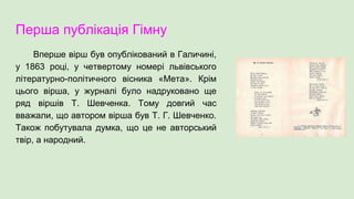 Перша публікація Гімну
Вперше вірш був опублікований в Галичині,
у 1863 році, у четвертому номері львівського
літературно-політичного вісника «Мета». Крім
цього вірша, у журналі було надруковано ще
ряд віршів Т. Шевченка. Тому довгий час
вважали, що автором вірша був Т. Г. Шевченко.
Також побутувала думка, що це не авторський
твір, а народний.
 