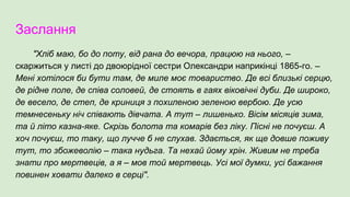 Заслання
"Хліб маю, бо до поту, від рана до вечора, працюю на нього, –
скаржиться у листі до двоюрідної сестри Олександри наприкінці 1865-го. –
Мені хотілося би бути там, де миле моє товариство. Де всі близькі серцю,
де рідне поле, де співа соловей, де стоять в гаях віковічні дуби. Де широко,
де весело, де степ, де криниця з похиленою зеленою вербою. Де усю
темнесеньку ніч співають дівчата. А тут – лишенько. Вісім місяців зима,
та й літо казна-яке. Скрізь болота та комарів без ліку. Пісні не почуєш. А
хоч почуєш, то таку, що лучче б не слухав. Здається, як ще довше поживу
тут, то збожеволію – така нудьга. Та нехай йому хрін. Живим не треба
знати про мертвеців, а я – мов той мертвець. Усі мої думки, усі бажання
повинен ховати далеко в серці".
 