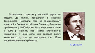 Прощалися з поетом у тій самій церкві на
Подолі, де колись прощалися з Тарасом
Шевченком. Поховали його на Книшевському
цвинтарі у Борисполі. Могила Павла Чубинського
зруйнована у 1930-ті роки, була відновлена лише
у 1990 р. Пам’ять про Павла Платоновича
увіковічено у назві села, яке виросло поруч
колишнього хутора, де народився поет. Його
перейменовано на Чубинське.
П.Чубинський
 