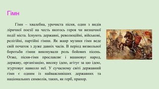 Гімн
Гімн – хвалебна, урочиста пісня, один з видів
ліричної поезії на честь якогось героя чи визначної
події міста. Існують державні, революційні, військові,
релігійні, партійні гімни. Як жанр музики гімн веде
свій початок з дуже давніх часів. В період визвольної
боротьби гімни виконували роль бойових пісень.
Отже, пісня-гімн прославляє і вшановує народ,
державу, організацію, високу ідею, агітує за цю ідею,
згуртовує навколо неї. У сучасному світі державний
гімн є одним із найважливіших державних та
національних символів, таких, як герб, прапор.
 