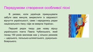 Передумови створення особливої пісні
В умовах, коли українців примушували
забути своє минуле, викреслити із свідомості
відчуття українськості, саме і народились рядки
національного гімну «Ще не вмерла Україна».
Перший рядок твору дав назву віршу
українського поета Павла Чубинського, який
понад 150 років викликав жах у кількох режимів
– царського, польсько-шляхетського, румунсько-
боярського.
 