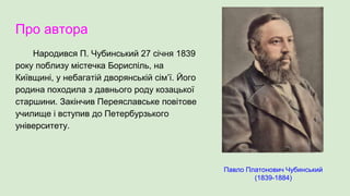 Про автора
Народився П. Чубинський 27 січня 1839
року поблизу містечка Бориспіль, на
Київщині, у небагатій дворянській сім’ї. Його
родина походила з давнього роду козацької
старшини. Закінчив Переяславське повітове
училище і вступив до Петербурзького
університету.
Павло Платонович Чубинський
(1839-1884)
 