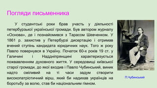 Погляди письменника
У студентські роки брав участь у діяльності
петербурзької української громади. Був автором журналу
«Основа», де і познайомився з Тарасом Шевченком. У
1861 р. захистив у Петербурзі дисертацію і отримав
вчений ступінь кандидата юридичних наук. Того ж року
Павло повернувся в Україну. Початок 60-х років 19 ст. у
Галичині і Наддніпрянщині характеризується
пожвавленням духовного життя. У середовищі київської
старої громади, до якої входив і Павло Чубинський, виник
надто сміливий на ті часи задум створити
високопатріотичний вірш, який би надихав українців на
боротьбу за волю, став би національним гімном.
П.Чубинський
 