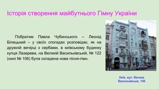 Історія створення майбутнього Гімну України
Побратим Павла Чубинського – Леонід
Білецький – у своїх спогадах розповідає, як на
дружній вечірці з сербами, в київському будинку
купця Лазарева, на Великій Васильківській, № 122
(нині № 106) була складена нова пісня-гімн.
Київ, вул. Велика
Васильківська, 106
 
