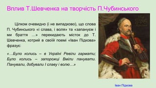 Вплив Т.Шевченка на творчість П.Чубинського
Цілком очевидно (і не випадково), що слова
П. Чубинського «і слава, і воля» та «запануєм і
ми браття …» перекидають місток до Т.
Шевченка, котрий в своїй поемі «Іван Підкова»
фразує:
«…Було колись – в Україні Ревіли гармати;
Було колись – запорожці Вміли панувати.
Панували, добували І славу і волю…»
Іван Підкова
 