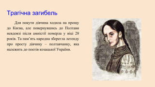 Трагічна загибель
Для покути дівчина ходила на прощу
до Києва, але повернувшись до Полтави
невдовзі після амністії померла у віці 28
років. Та пам’ять народна зберегла легенду
про просту дівчину – полтавчанку, яка
належить до поетів козацької України.
 