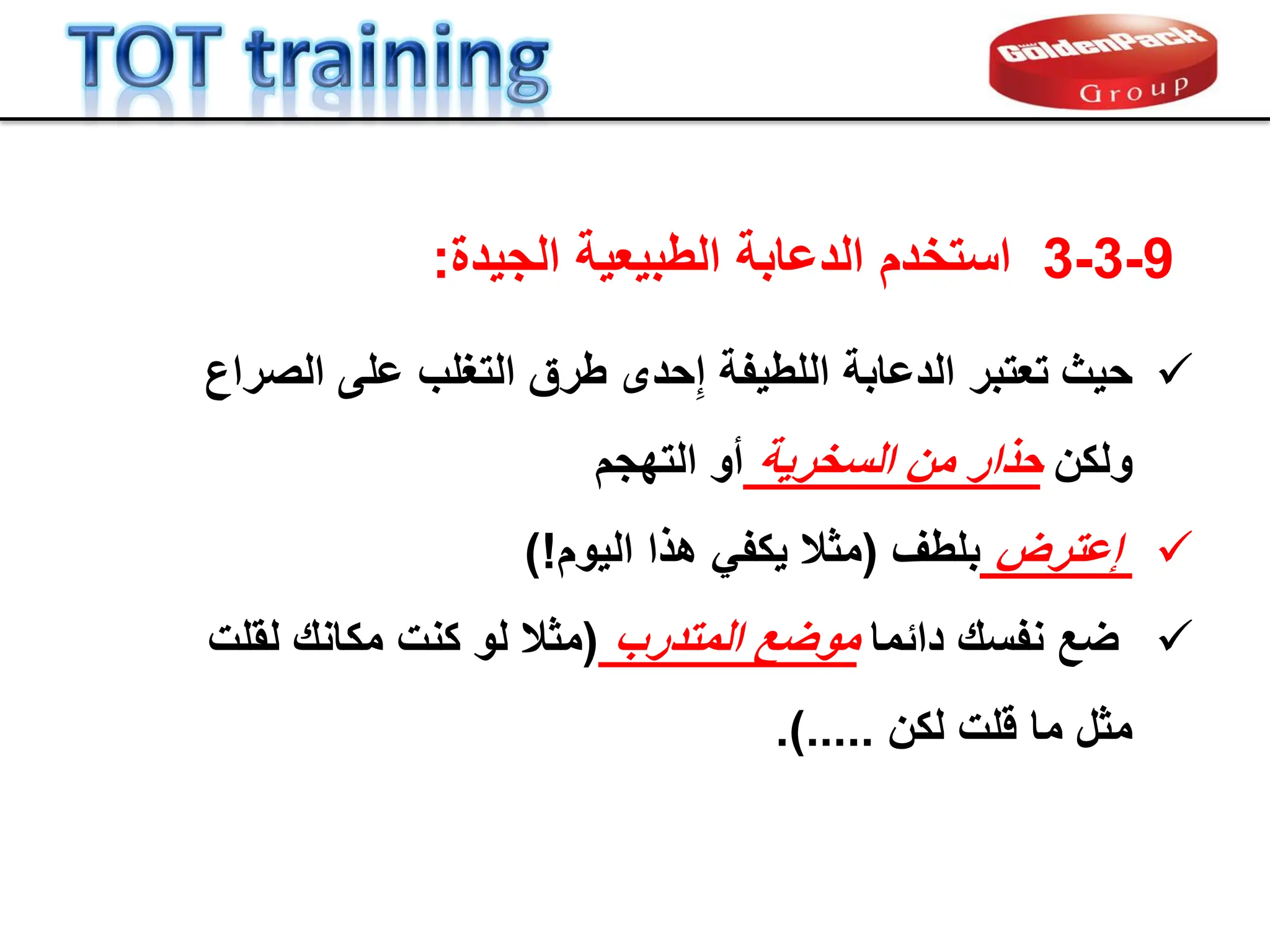 9
-
3
-
3
‫الجٌدة‬ ‫الطبٌعٌة‬ ‫الدعابة‬ ‫استخدم‬
:

‫حٌث‬
‫الصراع‬ ‫على‬ ‫التغلب‬ ‫طرق‬ ‫حدى‬ِ‫إ‬ ‫اللطٌفة‬ ‫الدعابة‬ ‫تعتبر‬
‫ولكن‬
‫السخرٌة‬ ‫من‬ ‫حذار‬
‫أو‬
‫التهجم‬

‫عترض‬ِ‫إ‬
‫بلطف‬
(
‫الٌوم‬ ‫هذا‬ ً‫ٌكف‬ ‫مثال‬
)!

‫ضع‬
‫دابما‬ ‫نفسن‬
‫المتدرب‬ ‫موضع‬
(
‫لملت‬ ‫مكانن‬ ‫كنت‬ ‫لو‬ ‫مثال‬
‫لكن‬ ‫للت‬ ‫ما‬ ‫مثل‬
.).....
 
