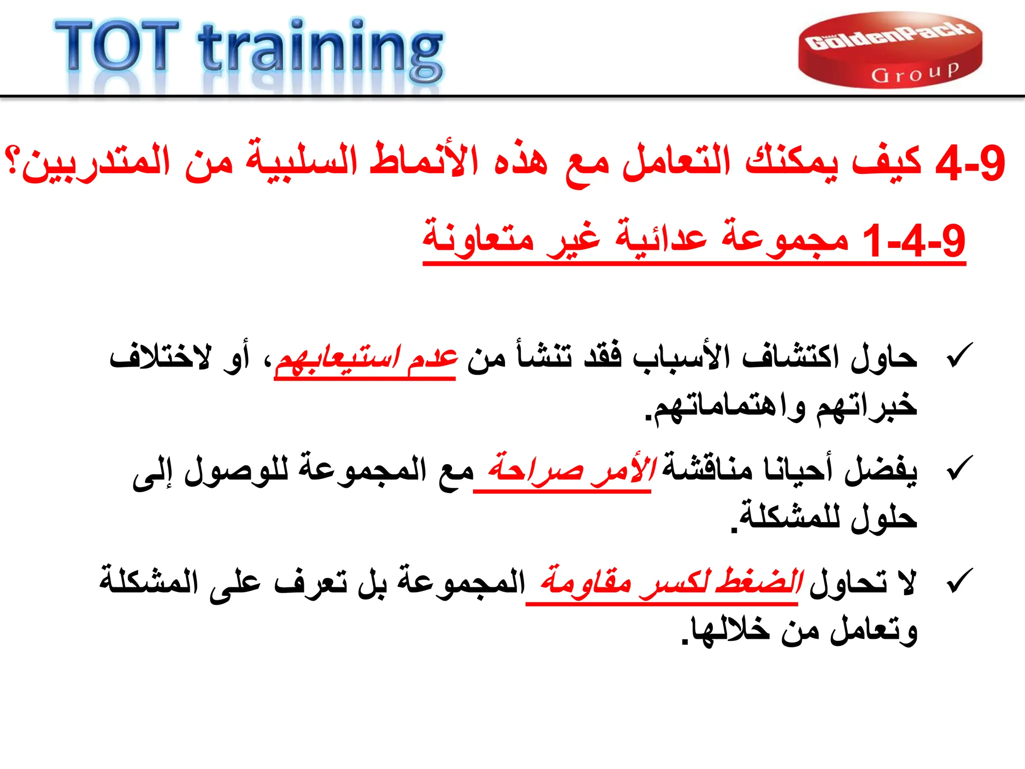 9
-
4
‫كٌف‬
‫ٌمكنن‬
‫المتدربٌن‬ ‫من‬ ‫السلبٌة‬ ‫األنماط‬ ‫هذه‬ ‫مع‬ ‫التعامل‬
‫؟‬

‫حاول‬
‫من‬ ‫تنشؤ‬ ‫فمد‬ ‫األسباب‬ ‫اكتشاف‬
‫استٌعابهم‬ ‫عدم‬
‫الختالف‬ ‫أو‬ ،
‫خبراتهم‬
‫واهتماماتهم‬
.

‫ٌفضل‬
‫منالشة‬ ‫أحٌانا‬
‫صراحة‬ ‫األمر‬
‫إلى‬ ‫للوصول‬ ‫المجموعة‬ ‫مع‬
‫حلول‬
‫للمشكلة‬
.

‫ال‬
‫تحاول‬
‫مماومة‬ ‫لكسر‬ ‫الضغط‬
‫بل‬ ‫المجموعة‬
‫تع‬
‫ر‬
‫ف‬
‫المشكلة‬ ‫على‬
‫خاللها‬ ‫من‬ ‫وتعامل‬
.
9
-
4
-
1
‫مجموعة‬
‫غٌر‬ ‫عدابٌة‬
‫متعاونة‬
 