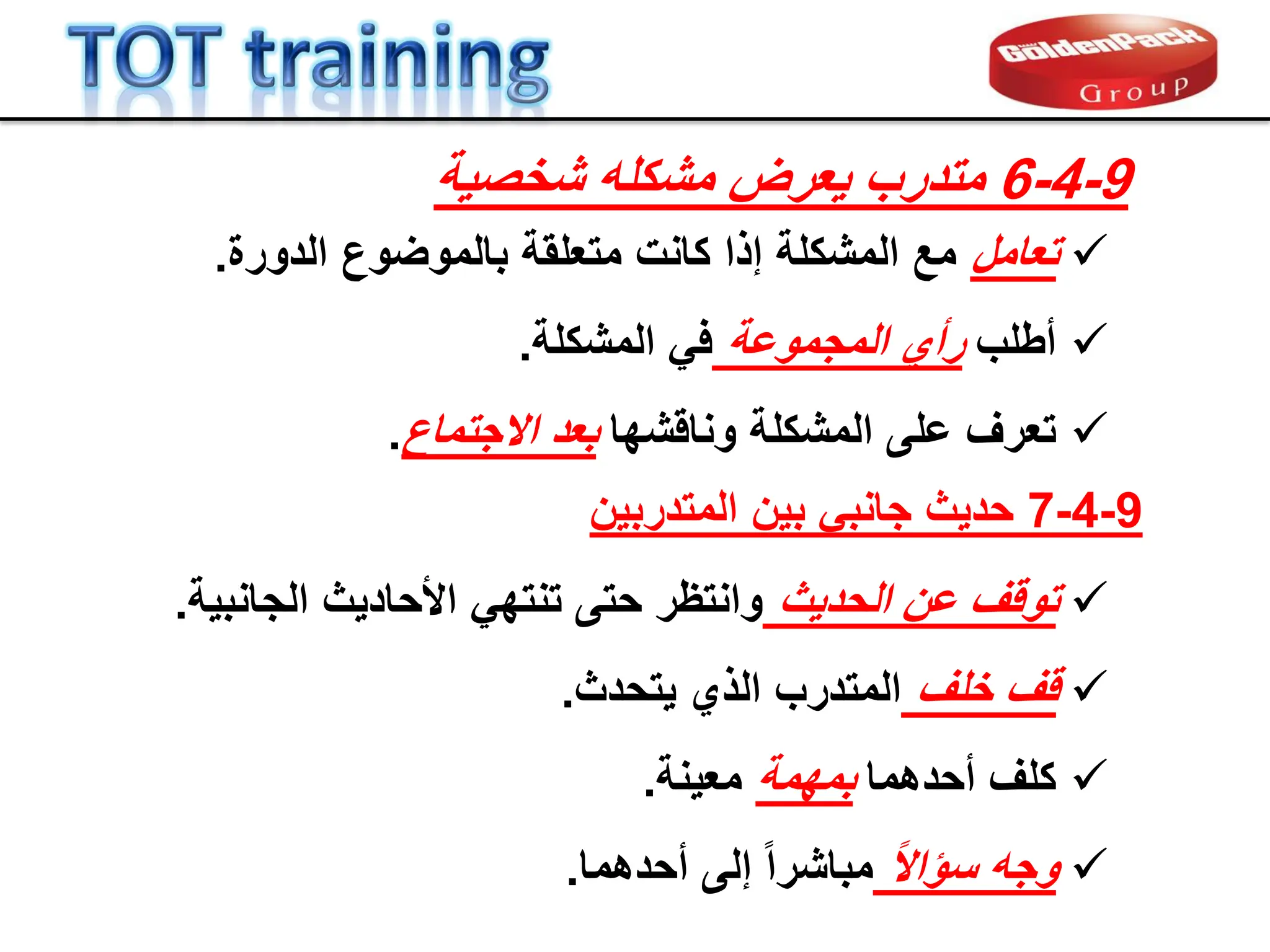
‫تعامل‬
‫متعلمة‬ ‫كانت‬ ‫إذا‬ ‫المشكلة‬ ‫مع‬
‫بالموضوع‬
‫الدورة‬
.

‫أطلب‬
‫المجموعة‬ ‫رأي‬
ً‫ف‬
‫المشكلة‬
.

‫تعرف‬
‫ونالشها‬ ‫المشكلة‬ ‫على‬
‫االجتماع‬ ‫بعد‬
.
9
-
4
-
6
‫شخصٌة‬ ‫مشكله‬ ‫ٌعرض‬ ‫متدرب‬

‫تولف‬
‫الحدٌث‬ ‫عن‬
‫األحادٌث‬ ً‫تنته‬ ‫حتى‬ ‫وانتظر‬
‫الجانبٌة‬
.

‫لف‬
‫خلف‬
‫الذي‬ ‫المتدرب‬
‫ٌتحدث‬
.

‫كلف‬
‫أحدهما‬
‫بمهمة‬
‫معٌنة‬
.

‫وجه‬
ً‫ال‬‫سإا‬
‫أحدهما‬ ‫إلى‬ ً‫ا‬‫مباشر‬
.
9
-
4
-
7
‫حدٌث‬
‫بٌن‬ ً‫جانب‬
‫المتدربٌن‬
 