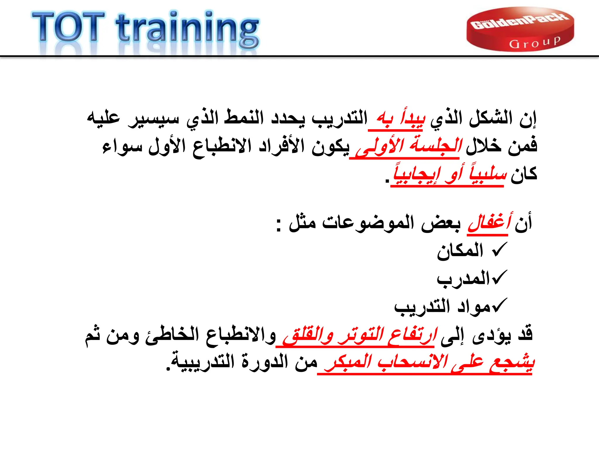 ‫الذي‬ ‫الشكل‬ ‫إن‬
‫به‬ ‫ٌبدأ‬
‫علٌه‬ ‫سٌسٌر‬ ‫الذي‬ ‫النمط‬ ‫ٌحدد‬ ‫التدرٌب‬
‫خالل‬ ‫فمن‬
‫األولى‬ ‫الجلسة‬
‫ٌكون‬
‫االنطباع‬ ‫األفراد‬
‫األول‬
‫سواء‬
‫كان‬
ً‫ا‬ٌ‫إٌجاب‬ ‫أو‬ ً‫ا‬ٌ‫سلب‬
.
‫أن‬
‫أغفال‬
‫مثل‬ ‫الموضوعات‬ ‫بعض‬
:

‫المكان‬

‫المدرب‬

‫التدرٌب‬ ‫مواد‬
‫لد‬
‫ٌإدى‬
‫إلى‬
‫والملك‬ ‫التوتر‬ ‫ارتفاع‬
‫ثم‬ ‫ومن‬ ‫الخاطا‬ ‫واالنطباع‬
‫المبكر‬ ‫االنسحاب‬ ‫على‬ ‫ٌشجع‬
‫التدرٌبٌة‬ ‫الدورة‬ ‫من‬
.
 