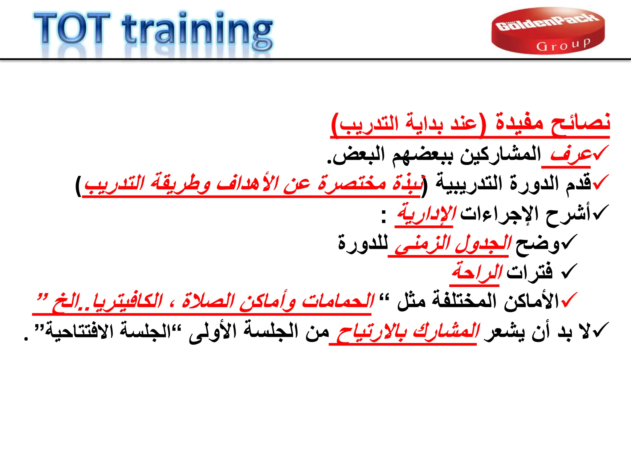 ‫مفٌدة‬ ‫نصابح‬
(
‫التدرٌب‬ ‫بداٌة‬ ‫عند‬
)

‫ع‬
‫ر‬
‫ف‬
‫البعض‬ ‫ببعضهم‬ ‫المشاركٌن‬
.

‫ل‬
‫د‬
‫التدرٌبٌة‬ ‫الدورة‬ ‫م‬
(
‫التدرٌب‬ ‫وطرٌمة‬ ‫األهداف‬ ‫عن‬ ‫مختصرة‬ ‫نبذة‬
(

‫اإلجراءات‬ ‫أشرح‬
‫اإلدارٌة‬
:

‫وضح‬
ً‫الزمن‬ ‫الجدول‬
‫للدورة‬

‫فترات‬
‫الراحة‬

‫المختلفة‬ ‫األماكن‬
‫مثل‬
“
‫الصالة‬ ‫وأماكن‬ ‫الحمامات‬
‫الكافٌترٌا‬ ،
..
‫الخ‬
”

‫ٌشعر‬ ‫أن‬ ‫بد‬ ‫ال‬
‫باالرتٌاح‬ ‫المشارن‬
‫األولى‬ ‫الجلسة‬ ‫من‬
“
‫الجلسة‬
‫االفتتاحٌة‬
”
.
 