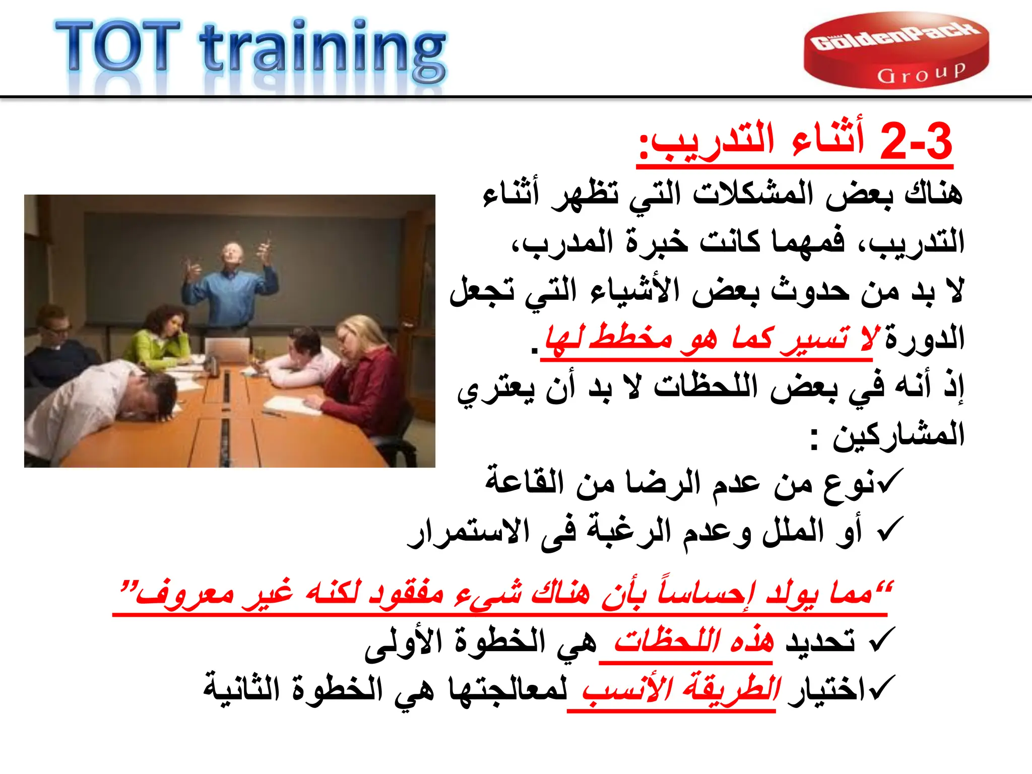 3
-
2
‫التدرٌب‬ ‫أثناء‬
:
‫أثناء‬ ‫تظهر‬ ً‫الت‬ ‫المشكالت‬ ‫بعض‬ ‫هنان‬
،‫المدرب‬ ‫خبرة‬ ‫كانت‬ ‫فمهما‬ ،‫التدرٌب‬
‫تجعل‬ ً‫الت‬ ‫األشٌاء‬ ‫بعض‬ ‫حدوث‬ ‫من‬ ‫بد‬ ‫ال‬
‫الدورة‬
‫لها‬ ‫مخطط‬ ‫هو‬ ‫كما‬ ‫تسٌر‬ ‫ال‬
.
‫ٌعتري‬ ‫أن‬ ‫بد‬ ‫ال‬ ‫اللحظات‬ ‫بعض‬ ً‫ف‬ ‫أنه‬ ‫إذ‬
‫المشاركٌن‬
:

‫الماعة‬ ‫من‬ ‫الرضا‬ ‫عدم‬ ‫من‬ ‫نوع‬

‫الرغبة‬ ‫وعدم‬ ‫الملل‬ ‫أو‬
‫االستمرار‬ ‫فى‬
“
‫معروف‬ ‫غٌر‬ ‫لكنه‬ ‫مفمود‬ ‫شًء‬ ‫هنان‬ ‫بؤن‬ ً‫ا‬‫إحساس‬ ‫ٌولد‬ ‫مما‬
”

‫تحدٌد‬
‫اللحظات‬ ‫هذه‬
‫األولى‬ ‫الخطوة‬ ً‫ه‬

‫اختٌار‬
‫األنسب‬ ‫الطرٌمة‬
‫الثانٌة‬ ‫الخطوة‬ ً‫ه‬ ‫لمعالجتها‬
 