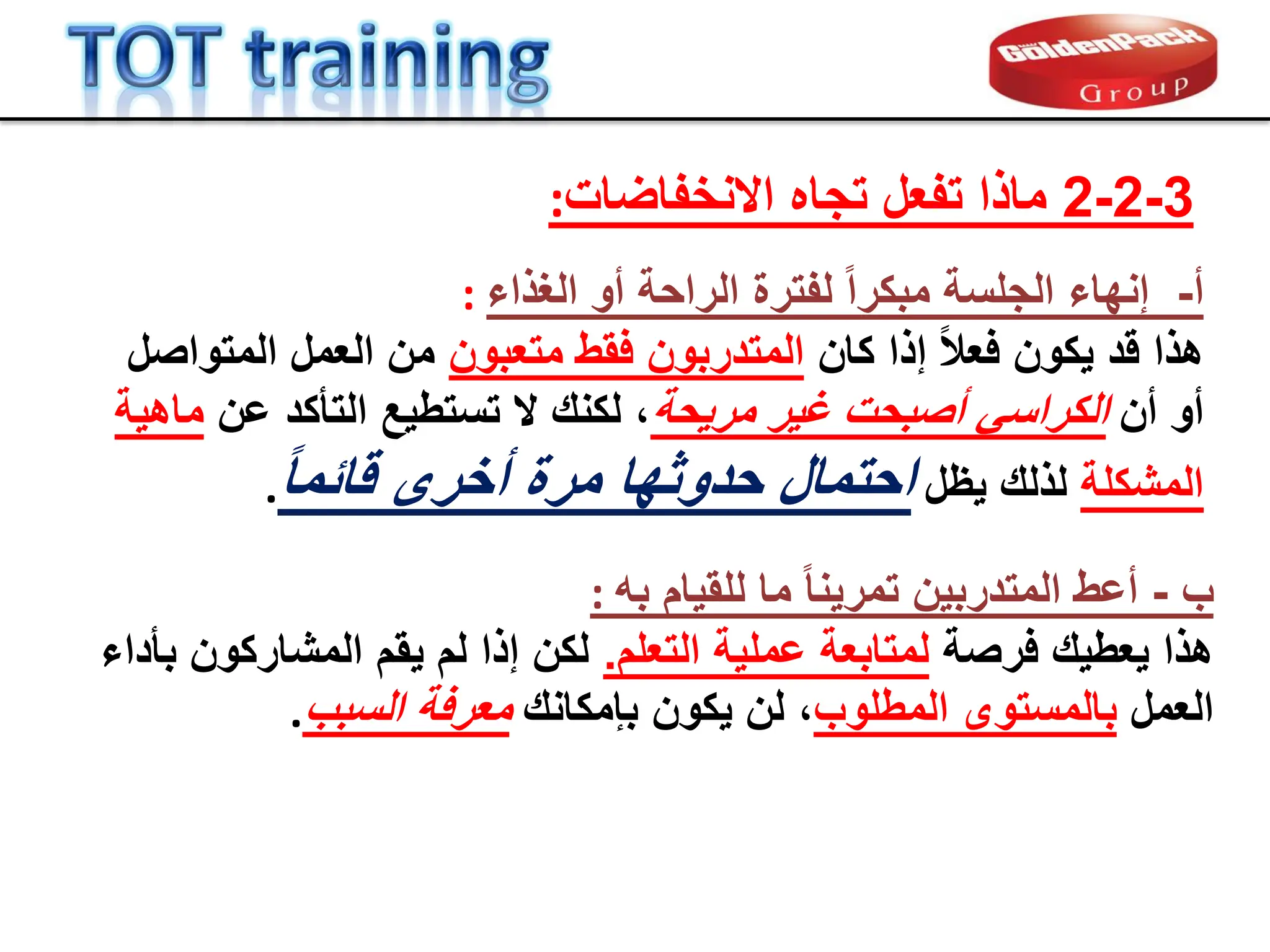 ‫أ‬
-
‫الغذاء‬ ‫أو‬ ‫الراحة‬ ‫لفترة‬ ً‫ا‬‫مبكر‬ ‫الجلسة‬ ‫إنهاء‬
:
‫كان‬ ‫إذا‬ ً‫ال‬‫فع‬ ‫ٌكون‬ ‫لد‬ ‫هذا‬
‫متعبون‬ ‫فمط‬ ‫المتدربون‬
‫المتواصل‬ ‫العمل‬ ‫من‬
‫أن‬ ‫أو‬
‫مرٌحة‬ ‫غٌر‬ ‫أصبحت‬ ً‫الكراس‬
‫عن‬ ‫التؤكد‬ ‫تستطٌع‬ ‫ال‬ ‫لكنن‬ ،
‫ماهٌة‬
‫المشكلة‬
‫ٌظل‬ ‫لذلن‬
ً‫ا‬‫لابم‬ ‫أخرى‬ ‫مرة‬ ‫حدوثها‬ ‫احتمال‬
.
3
-
2
-
2
‫االنخفاضات‬ ‫تجاه‬ ‫تفعل‬ ‫ماذا‬
:
‫ب‬
-
‫به‬ ‫للمٌام‬ ‫ما‬ ً‫ا‬‫تمرٌن‬ ‫المتدربٌن‬ ‫أعط‬
:
‫فرصة‬ ‫ٌعطٌن‬ ‫هذا‬
‫التعلم‬ ‫عملٌة‬ ‫لمتابعة‬
.
‫بؤداء‬ ‫المشاركون‬ ‫ٌمم‬ ‫لم‬ ‫إذا‬ ‫لكن‬
‫العمل‬
‫المطلوب‬ ‫بالمستوى‬
‫بإمكانن‬ ‫ٌكون‬ ‫لن‬ ،
‫السبب‬ ‫معرفة‬
.
 
