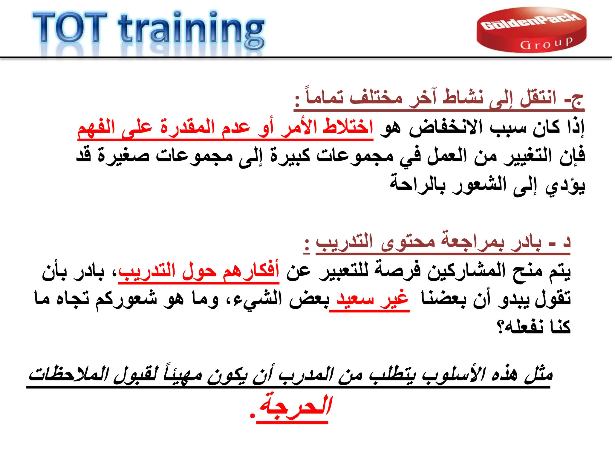 ‫ج‬
-
ً‫ا‬‫تمام‬ ‫مختلف‬ ‫آخر‬ ‫نشاط‬ ‫إلى‬ ‫انتمل‬
:
‫إ‬
‫هو‬ ‫االنخفاض‬ ‫سبب‬ ‫كان‬ ‫ذا‬
‫الفهم‬ ‫على‬ ‫الممدرة‬ ‫عدم‬ ‫أو‬ ‫األمر‬ ‫اختالط‬
‫فإن‬
‫لد‬ ‫صغٌرة‬ ‫مجموعات‬ ‫إلى‬ ‫كبٌرة‬ ‫مجموعات‬ ً‫ف‬ ‫العمل‬ ‫من‬ ‫التغٌٌر‬
‫بالراحة‬ ‫الشعور‬ ‫إلى‬ ‫ٌإدي‬
‫د‬
-
‫التدرٌب‬ ‫محتوى‬ ‫بمراجعة‬ ‫بادر‬
:
‫ٌتم‬
‫عن‬ ‫للتعبٌر‬ ‫فرصة‬ ‫المشاركٌن‬ ‫منح‬
‫التدرٌب‬ ‫حول‬ ‫أفكارهم‬
،
‫بؤن‬ ‫بادر‬
‫تمول‬
‫ٌبد‬
‫و‬
‫بعضنا‬ ‫أن‬
‫سعٌد‬ ‫غٌر‬
،‫الشًء‬ ‫بعض‬
‫و‬
‫ما‬ ‫تجاه‬ ‫شعوركم‬ ‫هو‬ ‫ما‬
‫نفعله؟‬ ‫كنا‬
‫المالحظات‬ ‫لمبول‬ ً‫ا‬‫مهٌب‬ ‫ٌكون‬ ‫أن‬ ‫المدرب‬ ‫من‬ ‫ٌتطلب‬ ‫األسلوب‬ ‫هذه‬ ‫مثل‬
‫الحرجة‬
.
 