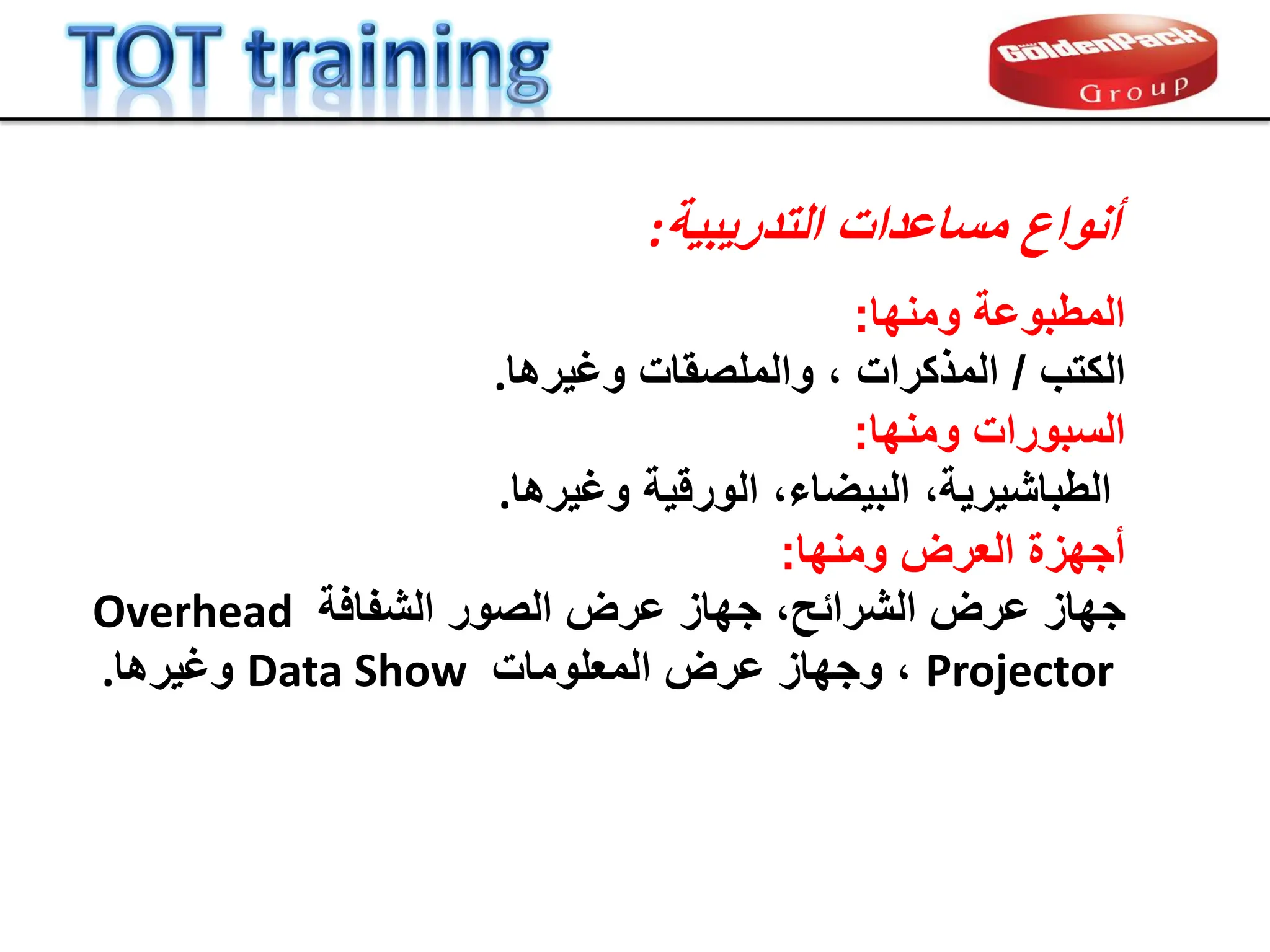 ‫أنواع‬
‫مساعدات‬
‫التدرٌبٌة‬
:
‫ومنها‬ ‫المطبوعة‬
:
‫الكتب‬
/
‫المذكرات‬
‫وغٌرها‬ ‫والملصمات‬ ،
.
‫ومنها‬ ‫السبورات‬
:
‫الورلٌة‬ ،‫البٌضاء‬ ،‫الطباشٌرٌة‬
‫وغٌرها‬
.
‫العرض‬ ‫أجهزة‬
‫ومنها‬
:
‫عرض‬ ‫جهاز‬
،‫الشرابح‬
‫الشفافة‬ ‫الصور‬ ‫عرض‬ ‫جهاز‬
Overhead
Projector
،
‫المعلومات‬ ‫عرض‬ ‫وجهاز‬
Data Show
‫وغٌرها‬
.
 