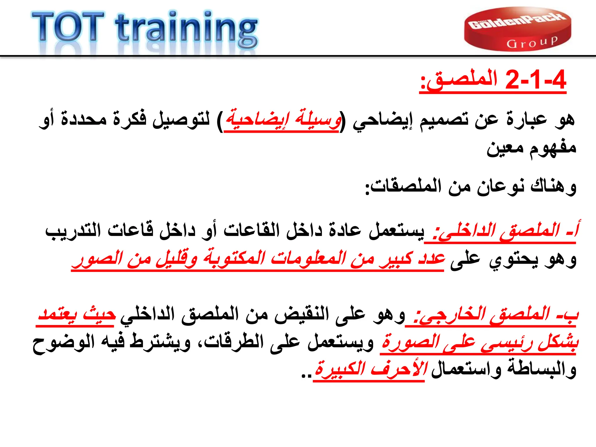 4
-
1
-
2
‫الملصـك‬
:
ً‫إٌضاح‬ ‫تصمٌم‬ ‫عن‬ ‫عبارة‬ ‫هو‬
(
‫إٌضاحٌة‬ ‫وسٌلة‬
)
‫أو‬ ‫محددة‬ ‫فكرة‬ ‫لتوصٌل‬
‫معٌن‬ ‫مفهوم‬
‫الملصمات‬ ‫من‬ ‫نوعان‬ ‫وهنان‬
:
‫أ‬
-
ً‫الداخل‬ ‫الملصك‬
:
‫عاد‬ ‫ٌستعمل‬
‫ة‬
‫داخل‬ ‫أو‬ ‫الماعات‬ ‫داخل‬
‫التدرٌب‬ ‫لاعات‬
‫على‬ ‫ٌحتوي‬ ‫وهو‬
‫الصور‬ ‫من‬ ‫وللٌل‬ ‫المكتوبة‬ ‫المعلومات‬ ‫من‬ ‫كبٌر‬ ‫عدد‬
‫ب‬
-
ً‫الخارج‬ ‫الملصك‬
:
ً‫الداخل‬ ‫الملصك‬ ‫من‬ ‫النمٌض‬ ‫على‬ ‫وهو‬
‫ٌعتمد‬ ‫حٌث‬
‫الصورة‬ ‫على‬ ً‫ربٌس‬ ‫بشكل‬
‫الوضوح‬ ‫فٌه‬ ‫وٌشترط‬ ،‫الطرلات‬ ‫على‬ ‫وٌستعمل‬
‫واستعمال‬ ‫والبساطة‬
‫الكبٌرة‬ ‫األحرف‬
.
.
 