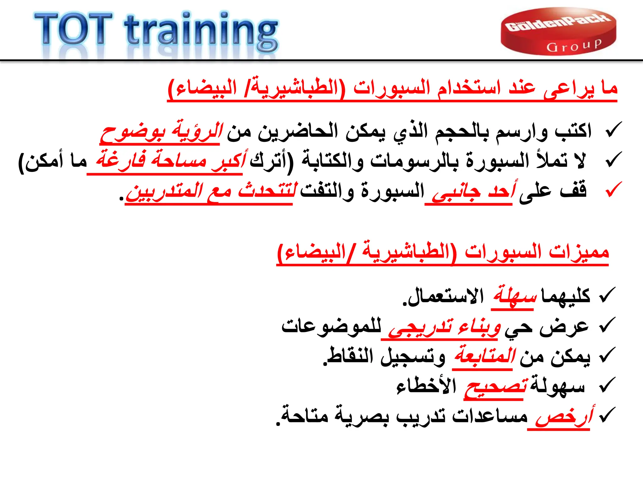 ‫السبورات‬ ‫استخدام‬ ‫عند‬ ‫ٌراعى‬ ‫ما‬
(
‫الطباشٌرٌة‬
/
‫البٌضاء‬
)

‫ٌم‬ ‫الذي‬ ‫بالحجم‬ ‫وارسم‬ ‫اكتب‬
‫ك‬
‫من‬ ‫الحاضرٌن‬ ‫ن‬
‫بوضوح‬ ‫الرإٌة‬

‫والكتابة‬ ‫بالرسومات‬ ‫السبورة‬ ‫تمأل‬ ‫ال‬
(
‫أترن‬
‫فارغة‬ ‫مساحة‬ ‫أكبر‬
‫أمكن‬ ‫ما‬
(

‫على‬ ‫لف‬
ً‫جانب‬ ‫أحد‬
‫والتفت‬ ‫السبورة‬
‫المتدربٌن‬ ‫مع‬ ‫لتتحدث‬
.
‫السبورات‬ ‫ممٌزات‬
(
‫الطباشٌرٌة‬
/
‫البٌضاء‬
(

‫كلٌهما‬
‫سهلة‬
‫االستعمال‬
.

ً‫ح‬ ‫عرض‬
ً‫تدرٌج‬ ‫وبناء‬
‫للموضوعات‬

‫من‬ ‫ٌمكن‬
‫المتابعة‬
‫النماط‬ ‫وتسجٌل‬
.

‫سهولة‬
‫تصحٌح‬
‫األخطاء‬

‫أرخص‬
‫تدرٌب‬ ‫مساعدات‬
‫متاحة‬ ‫بصرٌة‬
.
 