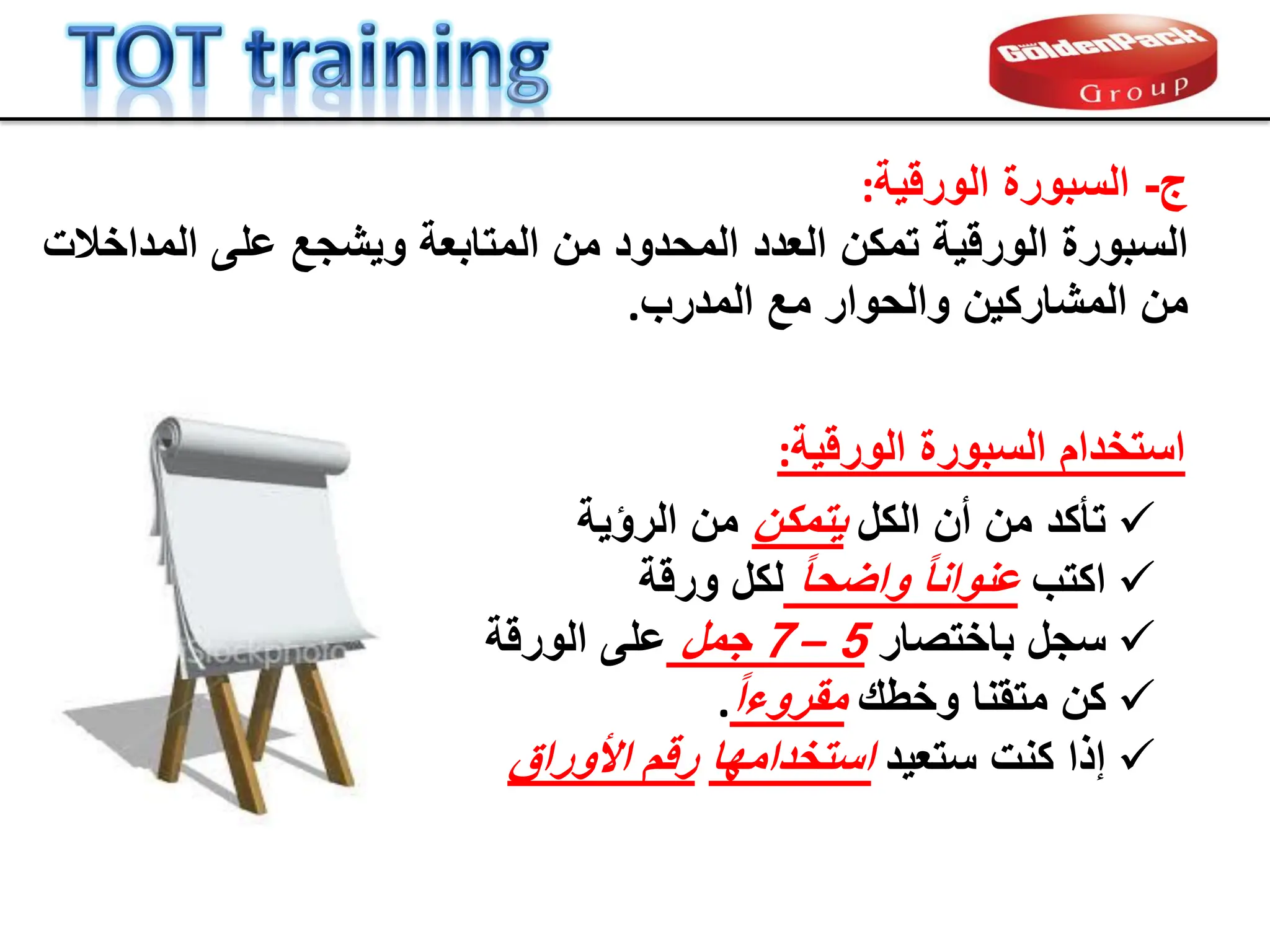 ‫ج‬
-
‫الورلٌة‬ ‫السبورة‬
:
‫الورلٌة‬ ‫السبورة‬
‫تمكن‬
‫المتابعة‬ ‫من‬ ‫المحدود‬ ‫العدد‬
‫و‬
‫المداخالت‬ ‫على‬ ‫ٌشجع‬
‫المدرب‬ ‫مع‬ ‫والحوار‬ ‫المشاركٌن‬ ‫من‬
.
‫الورلٌة‬ ‫السبورة‬ ‫استخدام‬
:

‫الكل‬ ‫أن‬ ‫من‬ ‫تؤكد‬
‫ٌتمكن‬
‫الرإٌة‬ ‫من‬

‫اكتب‬
ً‫ا‬‫واضح‬ ً‫ا‬‫عنوان‬
‫ورلة‬ ‫لكل‬

‫س‬
‫ج‬
‫باختصار‬ ‫ل‬
5
–
7
‫جمل‬
‫الورلة‬ ‫على‬

‫كن‬
‫متمنا‬
‫وخطن‬
ً‫ا‬‫ممروء‬
.

‫ستعٌد‬ ‫كنت‬ ‫إذا‬
‫استخدامها‬
‫األوراق‬ ‫رلم‬
 