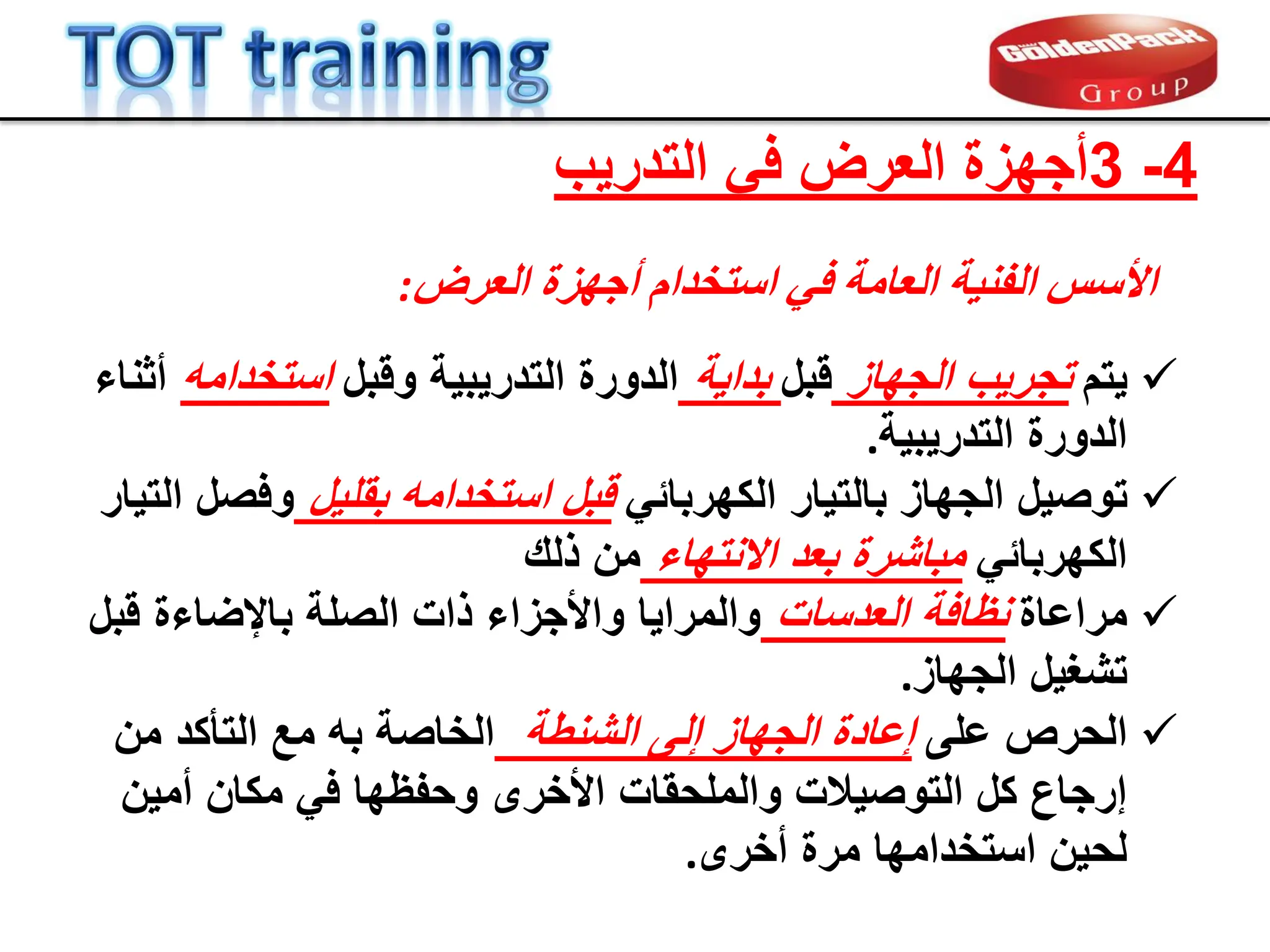 4
-
3
‫التدرٌب‬ ً‫ف‬ ‫العرض‬ ‫أجهزة‬
‫اىؼشض‬ ‫أجٖضح‬ ً‫اسزخذا‬ ٜ‫ف‬ ‫اىؼبٍخ‬ ‫خ‬ْٞ‫اىف‬ ‫األسس‬
:

‫ٌتم‬
‫الجهاز‬ ‫تجرٌب‬
‫لبل‬
‫بداٌة‬
‫ولبل‬ ‫التدرٌبٌة‬ ‫الدورة‬
‫استخدامه‬
‫أثناء‬
‫التدرٌبٌة‬ ‫الدورة‬
.

‫ت‬
ً‫الكهرباب‬ ‫بالتٌار‬ ‫الجهاز‬ ‫وصٌل‬
‫بملٌل‬ ‫استخدامه‬ ‫لبل‬
‫التٌار‬ ‫وفصل‬
ً‫الكهرباب‬
‫االنتهاء‬ ‫بعد‬ ‫مباشرة‬
‫ذلن‬ ‫من‬

‫مراعاة‬
‫العدسات‬ ‫نظافة‬
‫لبل‬ ‫باإلضاءة‬ ‫الصلة‬ ‫ذات‬ ‫واألجزاء‬ ‫والمراٌا‬
‫الجهاز‬ ‫تشغٌل‬
.

‫على‬ ‫الحرص‬
‫إلى‬ ‫الجهاز‬ ‫إعادة‬
‫الشنطة‬
‫من‬ ‫التؤكد‬ ‫مع‬ ‫به‬ ‫الخاصة‬
‫وحفظ‬ ‫األخرى‬ ‫والملحمات‬ ‫التوصٌالت‬ ‫كل‬ ‫إرجاع‬
‫ها‬
‫أمٌن‬ ‫مكان‬ ً‫ف‬
‫أخرى‬ ‫مرة‬ ‫استخدامها‬ ‫لحٌن‬
.
 