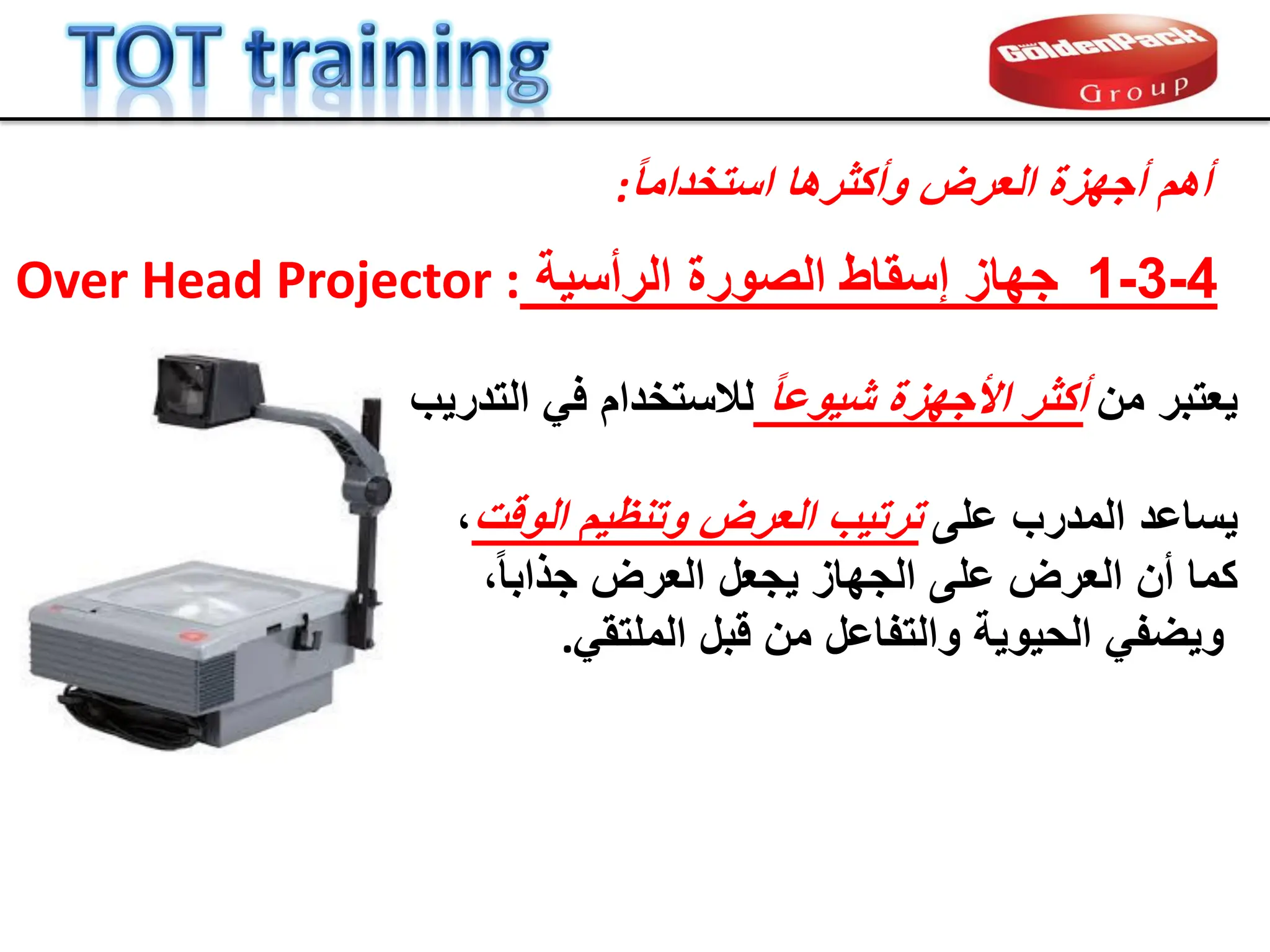ً‫ا‬‫استخدام‬ ‫وأكثرها‬ ‫العرض‬ ‫أجهزة‬ ‫أهم‬
:
‫من‬ ‫ٌعتبر‬
ً‫ا‬‫شٌوع‬ ‫األجهزة‬ ‫أكثر‬
‫التدرٌب‬ ً‫ف‬ ‫لالستخدام‬
‫على‬ ‫المدرب‬ ‫ٌساعد‬
‫ترتٌب‬
‫الولت‬ ‫وتنظٌم‬ ‫العرض‬
،
‫أن‬ ‫كما‬
‫ال‬
‫عرض‬
،ً‫ا‬‫جذاب‬ ‫العرض‬ ‫ٌجعل‬ ‫الجهاز‬ ‫على‬
ً‫الملتم‬ ‫لبل‬ ‫من‬ ‫والتفاعل‬ ‫الحٌوٌة‬ ً‫وٌضف‬
.
4
-
3
-
1
‫الرأسٌة‬ ‫الصورة‬ ‫إسماط‬ ‫جهاز‬
:
Over Head Projector
 